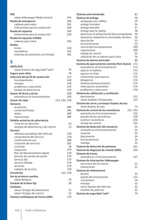 RSE
véase Volkswagen Media Control 194
Rueda de emergencia 260
cadenas para nieve 265
indicaciones para la conducción 260
Rueda de repuesto 260
indicaciones para la conducción 260
Rueda de repuesto inflable
cadenas para nieve 265
Ruidos
motor 130
neumáticos 265
sistemas de asistencia a la frenada 181
S
SAFELOCK
véase Sistema de seguridad "safe" 79
Seguro para niños 78
Selección del perfil de conducción 147
funcionamiento 148
manejar 148
problemas y soluciones 149
testigo de advertencia 149
Sensor de lluvia y de luz 108
anomalía en el funcionamiento 109
Sensor de radar 152, 154, 158
Sensores
accesorios 289
conservar/limpiar 284
daños 289
reparaciones 289
Señales acústicas de advertencia
cinturón sin abrochar 43
testigos de advertencia y de control 15
Servicio
adhesivo portadatos del vehículo 278
comprobante del Servicio 278
condiciones de uso 280
conjuntos de servicios 281
consultar 28
inspección 279
Plan de Mantenimiento digital 278
Servicio de cambio de aceite 279
Servicio fijo 279
Servicio flexible 279
servicios 279
trabajos de servicio 278
Servofreno 124, 178
Set de primeros auxilios
véase Botiquín 70
Símbolo de la llave fija 28
Símbolos
véase Testigos de advertencia 15
véase Testigos de control 15
Sistema antibloqueo de frenos (ABS) 179
Sistema antirremolcado 81
Sistema de airbags 50
airbag para las rodillas 59
airbags frontales 54
airbags laterales 57
airbags para la cabeza 58
desactivar el airbag frontal del acompañante 56
desactivar mediante el conmutador de llave 56
descripción 53
funcionamiento 53
merma del funcionamiento 290
reparaciones 290
testigo de control 52
utilización de un asiento para niños 56
Sistema de alarma antirrobo 80
Sistema de aparcamiento asistido (Park Assist) 172
anomalía en el funcionamiento 173
aparcar en batería 175
aparcar en línea 175
condiciones para aparcar 175
desaparcar 176
finalizar prematuramente 174
interrupción automática 174
problemas y soluciones 176
Sistema de calefacción y ventilación
desconectar 115
véase también Climatizador 113
Sistema de cierre y arranque Keyless Access
véase Keyless Access 73
Sistema de control de los neumáticos 251, 252
anomalía en el funcionamiento 252
presión de los neumáticos 258
sustituir neumáticos 256
testigo de control 252
Sistema de detección del cansancio 24
anomalía en el funcionamiento 25
conectar 24
desconectar 24
funcionamiento 24
manejar 24
Sistema de detección de peatones 161
Sistema de diagnosis de a bordo (OBD) 294
Sistema de frenos
anomalía en el funcionamiento 127
Sistema de información Volkswagen
estructura de los menús 21
indicaciones 21
Sistema de infotainment
ajustes 31
ajustes de climatización 114
cronómetro 34
manejar 31
menú Ajustes del vehículo 32
monitor de potencia 32
Sistema de seguridad "safe" 79
Índice alfabético
318
 