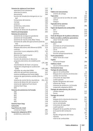 Sistema de vigilancia Front Assist 157
advertencia de la distancia 159
advertencia severa 159
desconectar 160
función de frenada de emergencia en ciu-
dad 159
limitaciones del sistema 160
manejar 160
preaviso 159
problemas y soluciones 162
sensor de radar 158
sistema de detección de peatones 161
Sistema portaequipajes 203
Sistemas de asistencia
asistente de arranque en pendiente 144
asistente de frenada (BAS) 179
asistente de marcha atrás (Rear View) 169
asistente de salida del aparcamiento (Exit As-
sist) 177
ayuda de aparcamiento 167, 172
bloqueo electrónico del diferencial (EDS) 179
conectar 31
control de crucero adaptativo (ACC) 152
desconectar 31
detector de ángulo muerto 162
freno multicolisión 179
función de asistencia en descenso 145
programa electrónico de estabilización
(ESC) 179, 180
recomendación de hacer una pausa 24
regulación antipatinaje en aceleración
(ASR) 179, 180
regulador de velocidad (GRA) 150
selección del perfil de conducción 147
sistema antibloqueo de frenos (ABS) 179
sistema de aparcamiento asistido (Park As-
sist) 172
sistema de control de los neumáticos 251, 252
sistema de detección del cansancio 24
sistema de vigilancia Front Assist 157
sistema Start-Stop 133
XDS 179
Sistemas de asistencia a la frenada 178
ABS 178
ASR 178
BAS 178
EDS 178
ESC 178
XDS 178
Sistema Start-Stop 133
Subwoofer 189
Superficies de cristal
conservar/limpiar 284
Suspensión adaptativa (DCC) 147
problemas y soluciones 149
T
Tablero de instrumentos 10
sistema de airbags 50
Tapacubos 266
caperuzas de los tornillos de rueda 267
central 266
integral 267
Tapizado de los asientos
conservar/limpiar 286
Tapón del depósito de combustible
abrir 210
cerrar 210
gasolina 210
Tecla de bloqueo de la palanca selectora 139
Techo corredizo y deflector panorámico
véase Techo de cristal 86
Techo de cristal 86
abrir 86
anomalía en el funcionamiento 86
apertura de confort 87
cerrar 86
cierre de confort 87
función antiaprisionamiento 87
Techo panorámico
véase Techo de cristal 86
Tejidos
conservar/limpiar 286
Teléfono móvil
uso sin antena exterior 291
Terminal de masa 226
Testigos de advertencia
agua en el combustible 26
bloqueo de la columna de dirección 147
cambiar de marchas 142
cinturones de seguridad 43
cuadro general 15
líquido refrigerante del motor 27
sistema de frenos 181
sistemas de asistencia a la frenada 181
suspensión adaptativa (DCC) 149
Testigos de advertencia y de control
cambio manual 137
frenos 127
Testigos de control
ABS 181
bloqueo de la columna de dirección 147
cambiar de marchas 142
cierre centralizado 76
cinturones de seguridad 43
cuadro general 15
desgaste de las pastillas de freno 123
en la puerta del conductor 76
ESC 181
líquido refrigerante del motor 27
repostar 26
reserva de combustible 26
Índice alfabético 319
5GM012762AF
 