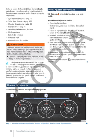 Pulse el botón de función  en el menú Estado
vehículo para consultar p. ej., el estado actual de
los sistemas o mostrar si algún sistema presenta
algún fallo.
– Ajustes del vehículo → pág. 32
– Think Blue. Trainer. → pág. 122
– Monitor de potencia → pág. 32
– Cronómetro → pág. 34
– Selección de la emisora de radio
– Medios activos
– Estado del vehículo
– Datos de viaje
– Consumidores de confort
ADVERTENCIA
Cualquier distracción del conductor puede dar
lugar a un accidente y a que se produzcan lesio-
nes. Manejar el sistema de infotainment puede
distraer la atención del tráfico.
● Conduzca siempre prestando atención al trá-
fico y de forma responsable.
Tras poner el motor en marcha con la bate-
ría de 12 voltios profundamente descargada
o recién cambiada, puede que algunos ajustes del
sistema (como la hora, la fecha, los ajustes de
confort personalizados y las programaciones) se
hayan desajustado o borrado. Compruebe y corri-
ja estos ajustes una vez que la batería esté lo su-
ficientemente cargada. 
Menú Ajustes del vehículo
 Observe al inicio del capítulo en la pági-
na 32.
Abrir el menú Ajustes del vehículo
– Conecte el encendido.
– Dado el caso, encienda el sistema de infotain-
ment.
– Según el equipamiento del vehículo: Pulse el
botón de función  o la tecla CAR .
– Pulse los botones de función Vehículo y  o
bien el botón de función  para abrir el menú
Ajustes del vehículo.
– Para abrir otros menús dentro del menú Ajustes
del vehículo o para realizar ajustes en las opcio-
nes de menú, pulse brevemente los botones de
función correspondientes.
Si la casilla de verificación del botón de función
está marcada , significa que la función en cues-
tión está activada.
Pulse el botón de función  para volver al menú
anterior. 
Monitor de potencia
 Observe al inicio del capítulo en la página 32.
Fig. 22 En el sistema de infotainment: monitor de potencia (en función del equipamiento). 
Manual de instrucciones
32
C
O
P
I
A
 