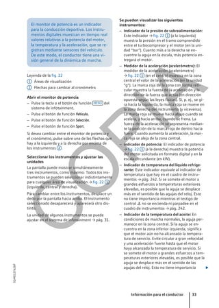 El monitor de potencia es un indicador
para la conducción deportiva. Los instru-
mentos digitales muestran en tiempo real
valores relativos a la potencia del motor,
la temperatura y la aceleración, que se re-
gistran mediante sensores del vehículo.
De este modo, el conductor tiene una vi-
sión general de la dinámica de marcha.
Leyenda de la fig. 22
Áreas de visualización
Flechas para cambiar al cronómetro
Abrir el monitor de potencia
– Pulse la tecla o el botón de función MENU del
sistema de infotainment.
– Pulse el botón de función Vehículo.
– Pulse el botón de función Selección.
– Pulse el botón de función Sport.
Si desea cambiar entre el monitor de potencia y
el cronómetro, pulse sobre una de las flechas que
hay a la izquierda y a la derecha por encima de
los instrumentos 2 .
Seleccionar los instrumentos y ajustar las
unidades
La pantalla puede mostrar simultáneamente
tres instrumentos, como máximo. Todos los ins-
trumentos se pueden seleccionar indistintamente
para cualquier área de visualización → fig. 22 1
(izquierda, central y derecha).
Para cambiar entre los instrumentos, desplace un
dedo por la pantalla hacia arriba. El instrumento
seleccionado desaparecerá y aparecerá otro dis-
tinto.
La unidad de algunos instrumentos se puede
ajustar en el sistema de infotainment → pág. 31.
1
2
Se pueden visualizar los siguientes
instrumentos:
– Indicador de la presión de sobrealimentación:
Este indicador → fig. 22 1 (a la izquierda)
muestra la presión en el tramo comprendido
entre el turbocompresor y el motor (en la uni-
dad “bar”). Cuanto más a la derecha se en-
cuentre la aguja en la escala, más potencia en-
tregará el motor.
– Medidor de la aceleración (acelerómetro): El
medidor de la aceleración (acelerómetro)
→ fig. 22 1 (en el centro) muestra en la zona
central el valor de la aceleración (en la unidad
“g”). La marca roja de la zona con forma reti-
cular muestra la fuerza de la aceleración y la
dirección de la fuerza que actúa (en dirección
opuesta según las leyes físicas). Si, p. ej., se gi-
ra hacia la izquierda, la marca roja se mueve en
la zona derecha del instrumento (y viceversa).
La marca roja se mueve hacia abajo cuando se
acelera, y hacia arriba, cuando se frena. La
fuerza de la aceleración se representa median-
te la posición de la marca roja de dentro hacia
fuera. Cuando aumenta la aceleración, la mar-
ca roja se aleja de la zona central.
– Indicador de potencia: El indicador de potencia
→ fig. 22 1 (a la derecha) muestra la potencia
del motor solicitada en formato digital y en la
escala circundante (en kW).
– Indicador de temperatura del líquido refrige-
rante: Este indicador equivale al indicador de
temperatura que hay en el cuadro de instru-
mentos → pág. 242. Si se somete el motor a
grandes esfuerzos a temperaturas exteriores
elevadas, es posible que la aguja se desplace
más en el sentido de las agujas del reloj. Esto
no tiene importancia mientras el testigo de
control  no se encienda ni parpadee en el
cuadro de instrumentos → pág. 242.
– Indicador de la temperatura del aceite: En
condiciones de marcha normales, la aguja per-
manece en la zona central. Si la aguja se en-
cuentra en la zona inferior izquierda, significa
que el motor aún no ha alcanzado la tempera-
tura de servicio. Evite circular a gran velocidad
y una aceleración fuerte hasta que el motor
haya alcanzado la temperatura de servicio. Si
se somete el motor a grandes esfuerzos a tem-
peraturas exteriores elevadas, es posible que la
aguja se desplace más en el sentido de las
agujas del reloj. Esto no tiene importancia 
Información para el conductor 33
5GM012762AF
C
O
P
I
A
 