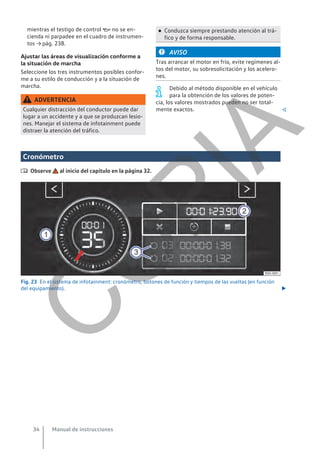 mientras el testigo de control  no se en-
cienda ni parpadee en el cuadro de instrumen-
tos → pág. 238.
Ajustar las áreas de visualización conforme a
la situación de marcha
Seleccione los tres instrumentos posibles confor-
me a su estilo de conducción y a la situación de
marcha.
ADVERTENCIA
Cualquier distracción del conductor puede dar
lugar a un accidente y a que se produzcan lesio-
nes. Manejar el sistema de infotainment puede
distraer la atención del tráfico.
● Conduzca siempre prestando atención al trá-
fico y de forma responsable.
AVISO
Tras arrancar el motor en frío, evite regímenes al-
tos del motor, su sobresolicitación y los acelero-
nes.
Debido al método disponible en el vehículo
para la obtención de los valores de poten-
cia, los valores mostrados pueden no ser total-
mente exactos. 
Cronómetro
 Observe al inicio del capítulo en la página 32.
Fig. 23 En el sistema de infotainment: cronómetro, botones de función y tiempos de las vueltas (en función
del equipamiento). 
Manual de instrucciones
34
C
O
P
I
A
 