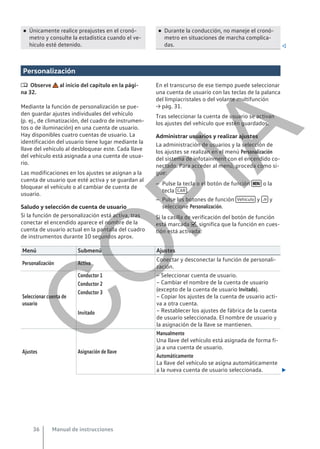● Únicamente realice preajustes en el cronó-
metro y consulte la estadística cuando el ve-
hículo esté detenido.
● Durante la conducción, no maneje el cronó-
metro en situaciones de marcha complica-
das. 
Personalización
 Observe al inicio del capítulo en la pági-
na 32.
Mediante la función de personalización se pue-
den guardar ajustes individuales del vehículo
(p. ej., de climatización, del cuadro de instrumen-
tos o de iluminación) en una cuenta de usuario.
Hay disponibles cuatro cuentas de usuario. La
identificación del usuario tiene lugar mediante la
llave del vehículo al desbloquear este. Cada llave
del vehículo está asignada a una cuenta de usua-
rio.
Las modificaciones en los ajustes se asignan a la
cuenta de usuario que esté activa y se guardan al
bloquear el vehículo o al cambiar de cuenta de
usuario.
Saludo y selección de cuenta de usuario
Si la función de personalización está activa, tras
conectar el encendido aparece el nombre de la
cuenta de usuario actual en la pantalla del cuadro
de instrumentos durante 10 segundos aprox.
En el transcurso de ese tiempo puede seleccionar
una cuenta de usuario con las teclas de la palanca
del limpiacristales o del volante multifunción
→ pág. 31.
Tras seleccionar la cuenta de usuario se activan
los ajustes del vehículo que estén guardados.
Administrar usuarios y realizar ajustes
La administración de usuarios y la selección de
los ajustes se realizan en el menú Personalización
del sistema de infotainment con el encendido co-
nectado. Para acceder al menú, proceda como si-
gue:
– Pulse la tecla o el botón de función  o la
tecla CAR .
– Pulse los botones de función Vehículo y  y
seleccione Personalización.
Si la casilla de verificación del botón de función
está marcada , significa que la función en cues-
tión está activada.
Menú Submenú Ajustes
Personalización Activa
Conectar y desconectar la función de personali-
zación.
Seleccionar cuenta de
usuario
Conductor 1 – Seleccionar cuenta de usuario.
– Cambiar el nombre de la cuenta de usuario
(excepto de la cuenta de usuario Invitado).
– Copiar los ajustes de la cuenta de usuario acti-
va a otra cuenta.
– Restablecer los ajustes de fábrica de la cuenta
de usuario seleccionada. El nombre de usuario y
la asignación de la llave se mantienen.
Conductor 2
Conductor 3
Invitado
Ajustes Asignación de llave
Manualmente
Una llave del vehículo está asignada de forma fi-
ja a una cuenta de usuario.
Automáticamente
La llave del vehículo se asigna automáticamente
a la nueva cuenta de usuario seleccionada. 
Manual de instrucciones
36
C
O
P
I
A
 