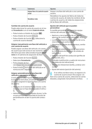 Menú Submenú Ajustes
Asignar llave a la cuenta de usuario
actual
Asignar una llave del vehículo a una cuenta de
usuario.
Restablecer todo
Restablecer los ajustes de fábrica de todas las
cuentas de usuario, de todos los nombres de las
cuentas de usuario y de todas las asignaciones
de las llaves del vehículo.
Cambiar de cuenta de usuario
Puede seleccionar la cuenta de usuario en el me-
nú Personalización o en el menú Estado del vehículo.
– Pulse la tecla o el botón de función  .
– Pulse el botón de función Vehículo .
– Pulse el botón de función  y seleccione la
cuenta de usuario deseada.
Asignar manualmente una llave del vehículo a
una cuenta de usuario
Puede asignar una llave del vehículo a la cuenta
de usuario que esté activa en ese momento. Para
ello tiene que estar seleccionado el ajuste Manual-
mente en el submenú de asignación de llave.
– Pulse el botón de función Ajustes .
– Seleccione Personalización.
– Pulse el botón de fun-
ción Asignar llave a la cuenta de usuario actual .
– Pulse la tecla  de la llave del vehículo en el
transcurso de 5 segundos.
Asignar automáticamente una llave del
vehículo a una cuenta de usuario
Si está seleccionado el ajuste Automáticamente para
la asignación de la llave, al cambiar de cuenta de
usuario se asignará la siguiente llave a la cuenta
de usuario:
– Vehículos sin el sistema Keyless Access: La lla-
ve con la que se haya desbloqueado el vehícu-
lo.
– Vehículos con el sistema Keyless Access: La lla-
ve que primero haya detectado la función de
personalización al abrir la puerta del conduc-
tor.
Ajustes del vehículo que se pueden
personalizar
Es posible personalizar los siguientes equipa-
mientos del vehículo, entre otros:
– Apertura y cierre (apertura de una puerta,
apertura de confort de las ventanillas, etc.)
– Luces y visibilidad (luces diurnas, luz de curva,
intermitentes de confort, etc.)
– Climatización (ajustes de temperatura, ventila-
ción, etc.)
– Sistemas de asistencia (ayuda de aparcamien-
to, ACC, sistema de detección de señales de
tráfico, etc.)
– Selección del perfil de conducción (perfiles de
conducción, etc.)
– Indicador multifunción y cuadro de instrumen-
tos (selección de indicaciones)
– Sistema de infotainment (brillo y ordenar emi-
soras)
– Ajuste del asiento (posición del asiento)
Si se utiliza una llave nueva, se asignará a la
cuenta de usuario actual. Para asignar a la
llave otra cuenta de usuario, seleccione la cuenta
deseada y asígnesela manualmente a la llave. 
Información para el conductor 37
5GM012762AF
C
O
P
I
A
 