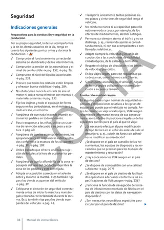 Seguridad
Indicaciones generales
Preparativos para la conducción y seguridad en la
conducción
Por su propia seguridad, la de sus acompañantes
y la de los demás usuarios de la vía, tenga en
cuenta los siguientes puntos antes y durante la
conducción → :
 Compruebe el funcionamiento correcto del
sistema de alumbrado y de los intermitentes.
 Compruebe la presión de los neumáticos y el
nivel de combustible → pág. 257, → pág. 26.
 Compruebe el nivel del líquido lavacristales
→ pág. 237.
 Procure que todos los cristales estén limpios
y ofrezcan buena visibilidad → pág. 284.
 No obstaculice nunca la entrada de aire al
motor ni cubra nunca el motor con mantas o
materiales aislantes → pág. 233.
 Fije los objetos y todo el equipaje de forma
segura en los portaobjetos, en el maletero y,
dado el caso, en el techo.
 Asegúrese de que nada le pueda impedir ac-
cionar los pedales en todo momento.
 Para transportar a los niños, utilice un siste-
ma de retención adecuado a su peso y esta-
tura → pág. 60.
 Asegúrese de que los asientos delanteros, los
apoyacabezas y los retrovisores estén ajusta-
dos conforme a la estatura de los ocupantes
→ pág. 39, → pág. 109.
 Utilice calzado que ofrezca una buena suje-
ción de los pies a la hora de accionar los pe-
dales.
 Asegúrese de que la alfombrilla de la zona re-
posapiés del lado del conductor deje libre la
zona de los pedales y esté bien fijada.
 Adopte una posición correcta en el asiento
antes y durante la marcha. Esto también rige
para los demás ocupantes del vehículo
→ pág. 39.
 Colóquese el cinturón de seguridad correcta-
mente antes de iniciar la marcha y mantén-
galo colocado correctamente durante la mis-
ma. Esto también rige para los demás ocu-
pantes del vehículo → pág. 41.
 Transporte únicamente tantas personas co-
mo plazas y cinturones de seguridad tenga el
vehículo.
 No conduzca nunca si su capacidad para ello
está mermada a causa, por ejemplo, de los
efectos de medicamentos, alcohol o drogas.
 Permanezca siempre atento al tráfico y no se
distraiga, p. ej., realizando ajustes o consul-
tando menús, ni con sus acompañantes o con
llamadas telefónicas.
 Adapte siempre la velocidad y el estilo de
conducción a las condiciones de visibilidad,
climatológicas, de la calzada y del tráfico.
 Respete el código de circulación y los límites
de velocidad prescritos.
 En los viajes largos, pare con regularidad pa-
ra descansar, como mínimo cada 2 horas.
 Si transporta animales en el vehículo, hágalo
de forma segura utilizando un sistema ade-
cuado a su peso y tamaño.
Conducción en el extranjero
En algunos países rigen normas de seguridad es-
peciales y disposiciones relativas a los gases de
escape que puede que el vehículo no cumpla. An-
tes de realizar un viaje al extranjero, Volkswagen
recomienda informarse en uno de sus concesio-
narios acerca de las disposiciones legales y de los
siguientes puntos para el país al que se viaja:
 ¿Es necesario efectuar alguna modificación
de tipo técnico en el vehículo antes de salir al
extranjero, p. ej., cubrir los faros con adhesi-
vos o modificar su orientación?
 ¿Se dispone en el país en cuestión de las he-
rramientas, los equipos de diagnosis y los re-
cambios que se precisan para los trabajos de
mantenimiento y reparación?
 ¿Hay concesionarios Volkswagen en el país
de destino?
 ¿Se dispone de combustible con una calidad
suficiente → pág. 207?
 ¿Se dispone en el país de destino de los líqui-
dos operativos adecuados conforme a las es-
pecificaciones de Volkswagen → pág. 236?
 ¿Funciona la función de navegación del siste-
ma de infotainment montado de fábrica en el
país de destino con los datos de navegación
disponibles?
 ¿Son necesarios neumáticos especiales para
circular por el país de destino? 
Manual de instrucciones
38
C
O
P
I
A
 