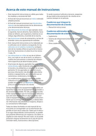 Acerca de este manual de instrucciones
– Este manual de instrucciones es válido para todos
los modelos y versiones del Golf.
– Al final del manual encontrará un índice ordenado
alfabéticamente.
– Al final del manual encontrará una lista de abre-
viaturas con las explicaciones de las abreviaturas
y las denominaciones técnicas.
– Las indicaciones de dirección (por ejemplo, hacia
la izquierda, hacia la derecha, hacia delante, hacia
atrás) se refieren, por lo general y mientras no se
indique algo diferente, al sentido de la marcha.
– Las ilustraciones sirven de orientación y se han de
entender como una representación estándar.
– Este manual de instrucciones se ha redactado pa-
ra vehículos con el volante a la izquierda. En los
vehículos con el volante a la derecha, la disposi-
ción de los mandos difiere en parte de la mostra-
da en las ilustraciones o la descrita en los textos
→ pág. 10.
– Las indicaciones en millas en vez de en kilóme-
tros, o en mph en vez de en km/h, se refieren a
cuadros de instrumentos o sistemas de infotain-
ment específicos de determinados países.
– Al principio de algunos apartados hay unas defini-
ciones breves, sobre fondo de color, que resumen
la función y la utilidad de un sistema o de un equi-
pamiento. En los apartados en cuestión se pro-
porciona información más detallada sobre dicho
sistema o equipamiento, así como sobre sus ca-
racterísticas, condiciones y limitaciones.
– Las modificaciones técnicas que hayan podido
realizarse en el vehículo tras el cierre de la edición
quedan recogidas en un suplemento que se ad-
junta a la documentación de a bordo.
Se describen todos los equipamientos y modelos sin
especificar si se trata de equipamientos opcionales o
de versiones del modelo. Por ello, puede que se des-
criban equipamientos que no incorpore su vehículo o
que solo estén disponibles en algunos países. Con-
sulte el equipamiento de su vehículo en la documen-
tación que se entrega con el mismo y, si desea obte-
ner información más detallada al respecto, diríjase a
su concesionario Volkswagen.
Todos los datos facilitados en este manual de ins-
trucciones se corresponden con la información dis-
ponible al cierre de la redacción. Dado que el vehícu-
lo se sigue desarrollando continuamente, es posible
que presente diferencias con respecto a los datos re-
cogidos en este manual. Por esta razón, no se puede
presentar ninguna reclamación en el caso de que no
coincidan datos, ilustraciones o descripciones.
Si vende o presta el vehículo a terceros, asegúrese
de que toda la documentación de a bordo se en-
cuentre siempre en el vehículo.
Cuadernos que integran la
documentación de a bordo:
– Manual de instrucciones
Cuadernos adicionales de la
documentación de a bordo (opcionales):
– Suplemento
– Sistema de infotainment (interfaz de teléfono in-
cluida)
– Otros cuadernos 
Acerca de este manual de instrucciones
4
C
O
P
I
A
 
