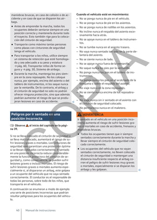 maniobras bruscas, en caso de colisión o de ac-
cidente y en caso de que se disparen los air-
bags.
● Antes de emprender la marcha, todos los
ocupantes deberán sentarse siempre en una
posición correcta y mantenerla durante todo
el trayecto. Esto también rige para la coloca-
ción del cinturón de seguridad.
● Transporte como máximo tantas personas
como plazas con cinturones de seguridad
tenga el vehículo.
● Para transportar a los niños, utilice siempre
un sistema de retención que esté homologa-
do y sea adecuado a su peso y estatura
→ pág. 60, Transportar niños de forma se-
gura y → pág. 50, Sistema de airbags.
● Durante la marcha, mantenga los pies siem-
pre en la zona reposapiés. No los coloque
nunca, por ejemplo, encima del asiento o del
tablero de instrumentos, ni los saque nunca
por la ventanilla. De lo contrario, el airbag y
el cinturón de seguridad no solo no podrán
ofrecer ninguna protección, sino que además
podrían aumentar el riesgo de que se produ-
jeran lesiones en caso de accidente. 
Peligros por ir sentado en una
posición incorrecta
 Observe al inicio del capítulo en la pági-
na 39.
Si no se lleva colocado el cinturón de seguridad o
se lleva mal colocado, aumentará el riesgo de su-
frir lesiones graves o mortales. Los cinturones de
seguridad solo garantizan una protección óptima
si se llevan colocados correctamente. Ir sentado
en una posición incorrecta reduce considerable-
mente la función protectora del cinturón de se-
guridad y, como consecuencia, se pueden sufrir
lesiones graves o incluso mortales. El riesgo de
sufrir lesiones graves o mortales aumenta espe-
cialmente si, al dispararse un airbag, este golpea
a un ocupante del vehículo que no vaya sentado
correctamente. El conductor es el responsable de
todas las personas, sobre todo de los niños, que
transporte en el vehículo.
A continuación se enumeran a modo de ejemplo
una serie de posiciones incorrectas que podrían
resultar peligrosas para los ocupantes del vehícu-
lo.
Cuando el vehículo esté en movimiento:
– No se ponga nunca de pie en el vehículo.
– No se ponga nunca de pie en los asientos.
– No se ponga nunca de rodillas en los asientos.
– No incline nunca el respaldo del asiento exce-
sivamente hacia atrás.
– No se apoye nunca en el tablero de instrumen-
tos.
– No se tumbe nunca en el asiento trasero.
– No vaya nunca sentado tan solo en la parte de-
lantera del asiento.
– No se siente nunca de lado.
– No se apoye nunca fuera de la ventanilla.
– No saque nunca los pies por la ventanilla.
– No ponga nunca los pies en el tablero de ins-
trumentos.
– No ponga nunca los pies en el acolchado de la
banqueta o sobre el respaldo del asiento.
– No viaje nunca en la zona reposapiés.
– No se siente nunca encima de los reposabra-
zos.
– No viaje nunca sin ir sentado en el asiento con
el cinturón de seguridad colocado.
– No permanezca nunca en el maletero.
ADVERTENCIA
Ir sentado en el vehículo en una posición inco-
rrecta aumenta el riesgo de sufrir lesiones gra-
ves o mortales en caso de accidente, frenazos y
maniobras bruscas.
● Todos los ocupantes tienen que ir siempre
sentados correctamente durante la marcha y
llevar siempre el cinturón de seguridad colo-
cado correctamente.
● Los ocupantes del vehículo que no vayan
sentados correctamente, no lleven colocado
el cinturón de seguridad o mantengan una
distancia insuficiente respecto al airbag co-
rren el peligro de sufrir lesiones muy graves
o mortales, especialmente si se disparan los
airbags y les golpean. 
Manual de instrucciones
40
C
O
P
I
A
 