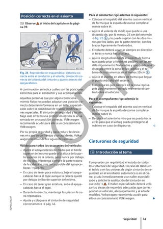 Posición correcta en el asiento
 Observe al inicio del capítulo en la pági-
na 39.
Fig. 25 Representación esquemática: distancia co-
rrecta entre el conductor y el volante, colocación co-
rrecta de la banda del cinturón y ajuste correcto del
apoyacabezas.
A continuación se indica cuáles son las posiciones
correctas para el conductor y sus acompañantes.
Aquellas personas que por algún condiciona-
miento físico no puedan adoptar una posición co-
rrecta deberían informarse en un taller especiali-
zado sobre la posibilidad de realizar modificacio-
nes especiales. El cinturón de seguridad y los air-
bags solo ofrecen una protección óptima si se va
sentado en una posición correcta. Volkswagen
recomienda acudir para ello a un concesionario
Volkswagen.
Por su propia seguridad y para reducir las lesio-
nes en caso de un frenazo o un accidente, Volks-
wagen recomienda los siguientes ajustes:
Válido para todos los ocupantes del vehículo:
– Ajuste el apoyacabezas de modo que el borde
superior del mismo quede a la altura de la par-
te superior de la cabeza, pero nunca por debajo
de los ojos. Mantenga siempre la parte trasera
de la cabeza lo más cerca posible del apoyaca-
bezas → pág. 94.
– En caso de tener poca estatura, baje el apoya-
cabezas hasta el tope aunque la cabeza quede
por debajo del borde superior del mismo.
– En caso de tener gran estatura, suba el apoya-
cabezas hasta el tope.
– Durante la marcha, mantenga los pies en la zo-
na reposapiés.
– Ajuste y colóquese el cinturón de seguridad
correctamente → pág. 41.
Para el conductor rige además lo siguiente:
– Coloque el respaldo del asiento casi en vertical
de forma que la espalda descanse completa-
mente sobre él.
– Ajuste el volante de modo que quede a una
distancia de, por lo menos, 25 cm del esternón
→ fig. 25 A y lo pueda sujetar con las dos ma-
nos por los lados, por la parte exterior, con los
brazos ligeramente flexionados.
– El volante deberá apuntar siempre en dirección
al tórax y nunca hacia la cara.
– Ajuste longitudinalmente el asiento de forma
que pueda pisar a fondo los pedales con las ro-
dillas ligeramente flexionadas y que quede una
distancia entre la zona de las rodillas y el ta-
blero de instrumentos de al menos 10 cm B .
– Ajuste el asiento en altura de forma que llegue
al punto más alto del volante.
– Mantenga los pies siempre en la zona reposa-
piés para mantener en todo momento el con-
trol sobre el vehículo.
Para el acompañante rige además lo
siguiente:
– Coloque el respaldo del asiento casi en vertical
de forma que la espalda descanse completa-
mente sobre él.
– Desplace el asiento lo más que se pueda hacia
atrás para que el airbag pueda protegerle al
máximo en caso de dispararse. 
Cinturones de seguridad
 Introducción al tema
Compruebe con regularidad el estado de todos
los cinturones de seguridad. En caso de daños en
el tejido o en las uniones de algún cinturón de se-
guridad, en el enrollador automático o en el cie-
rre, acuda inmediatamente a un taller especiali-
zado y solicite la sustitución del cinturón en
cuestión → . El taller especializado deberá utili-
zar las piezas de recambio adecuadas que corres-
pondan al vehículo, al equipamiento y al año de
modelos. Volkswagen recomienda acudir para
ello a un concesionario Volkswagen. 
Seguridad 41
5GM012762AF
C
O
P
I
A
 