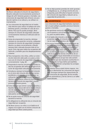 ADVERTENCIA
No llevar colocado el cinturón de seguridad o
llevarlo colocado incorrectamente aumenta el
riesgo de sufrir lesiones graves o mortales. Los
cinturones de seguridad solo ofrecen una pro-
tección óptima si se colocan y se utilizan co-
rrectamente.
● Los cinturones de seguridad son el medio
más efectivo para reducir el peligro de sufrir
lesiones graves y mortales en caso de acci-
dente. Para que le pueda proteger, lleve
siempre el cinturón de seguridad colocado
correctamente mientras el vehículo esté en
marcha.
● Antes de emprender la marcha, siéntese
siempre en una posición correcta, colóquese
siempre el cinturón de seguridad correspon-
diente a su plaza correctamente y llévelo
siempre bien colocado durante todo el tra-
yecto. Esto rige para todos los ocupantes del
vehículo y también para los desplazamientos
urbanos.
● Para transportar a los niños, utilice un siste-
ma de retención adecuado a su peso y esta-
tura con el cinturón de seguridad colocado
correctamente → pág. 60.
● Emprenda la marcha únicamente cuando to-
dos los ocupantes del vehículo tengan el cin-
turón de seguridad colocado correctamente.
● Introduzca siempre la lengüeta del cinturón
en el cierre del cinturón del asiento corres-
pondiente y encástrela correctamente. La
utilización del cierre del cinturón correspon-
diente a otro asiento reduce la función pro-
tectora del cinturón de seguridad y puede
provocar lesiones graves.
● Evite siempre que entren cuerpos extraños y
líquidos en la ranura del cierre de los cinturo-
nes de seguridad. De lo contrario, el funcio-
namiento del cierre y del cinturón de seguri-
dad podría verse afectado.
● No se quite nunca el cinturón de seguridad
durante la marcha.
● Es obligatoria la utilización de un cinturón de
seguridad por ocupante.
● No lleve nunca a un niño o a un bebé en el
regazo ni lo sujete con el mismo cinturón de
seguridad que lleve usted puesto.
● No se deje puestas prendas de vestir gruesas
y holgadas (p. ej., un abrigo encima de una
chaqueta), pues dificultan el ajuste correcto
del cinturón de seguridad y reducen así su
capacidad de protección.
ADVERTENCIA
Los cinturones de seguridad dañados represen-
tan un gran peligro y pueden provocar lesiones
graves o mortales.
● No aprisione nunca el cinturón de seguridad
con la puerta o con el mecanismo del asien-
to, pues se podría dañar.
● Si el tejido del cinturón u otras piezas de este
presentan daños, el cinturón podría rompe-
rse en caso de accidente o de frenazo.
● Encargue inmediatamente la sustitución de
aquellos cinturones de seguridad que estén
dañados por otros nuevos autorizados por
Volkswagen para este vehículo. Después de
un accidente, encargue a un taller especiali-
zado la sustitución de los cinturones de se-
guridad que se hayan distendido en exceso a
causa del esfuerzo al que han sido someti-
dos. Puede que sea necesario sustituirlos in-
cluso cuando no haya daños perceptibles.
También se deberán comprobar los anclajes
de los cinturones.
● No intente nunca usted mismo reparar, mo-
dificar o desmontar los cinturones de seguri-
dad. Encargue siempre las reparaciones de
los cinturones de seguridad, de los enrolla-
dores automáticos y de los cierres a un taller
especializado. 
Manual de instrucciones
42
C
O
P
I
A
 