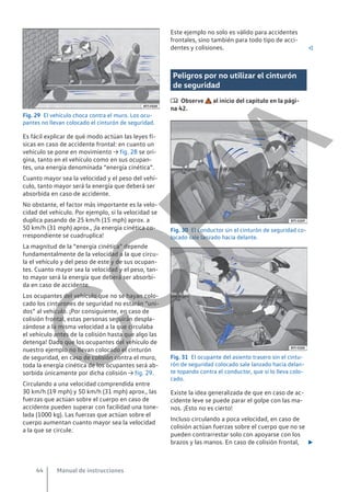 Fig. 29 El vehículo choca contra el muro. Los ocu-
pantes no llevan colocado el cinturón de seguridad.
Es fácil explicar de qué modo actúan las leyes fí-
sicas en caso de accidente frontal: en cuanto un
vehículo se pone en movimiento → fig. 28 se ori-
gina, tanto en el vehículo como en sus ocupan-
tes, una energía denominada “energía cinética”.
Cuanto mayor sea la velocidad y el peso del vehí-
culo, tanto mayor será la energía que deberá ser
absorbida en caso de accidente.
No obstante, el factor más importante es la velo-
cidad del vehículo. Por ejemplo, si la velocidad se
duplica pasando de 25 km/h (15 mph) aprox. a
50 km/h (31 mph) aprox., ¡la energía cinética co-
rrespondiente se cuadruplica!
La magnitud de la “energía cinética” depende
fundamentalmente de la velocidad a la que circu-
la el vehículo y del peso de este y de sus ocupan-
tes. Cuanto mayor sea la velocidad y el peso, tan-
to mayor será la energía que deberá ser absorbi-
da en caso de accidente.
Los ocupantes del vehículo que no se hayan colo-
cado los cinturones de seguridad no estarán “uni-
dos” al vehículo. ¡Por consiguiente, en caso de
colisión frontal, estas personas seguirán despla-
zándose a la misma velocidad a la que circulaba
el vehículo antes de la colisión hasta que algo las
detenga! Dado que los ocupantes del vehículo de
nuestro ejemplo no llevan colocado el cinturón
de seguridad, en caso de colisión contra el muro,
toda la energía cinética de los ocupantes será ab-
sorbida únicamente por dicha colisión → fig. 29.
Circulando a una velocidad comprendida entre
30 km/h (19 mph) y 50 km/h (31 mph) aprox., las
fuerzas que actúan sobre el cuerpo en caso de
accidente pueden superar con facilidad una tone-
lada (1000 kg). Las fuerzas que actúan sobre el
cuerpo aumentan cuanto mayor sea la velocidad
a la que se circule.
Este ejemplo no solo es válido para accidentes
frontales, sino también para todo tipo de acci-
dentes y colisiones. 
Peligros por no utilizar el cinturón
de seguridad
 Observe al inicio del capítulo en la pági-
na 42.
Fig. 30 El conductor sin el cinturón de seguridad co-
locado sale lanzado hacia delante.
Fig. 31 El ocupante del asiento trasero sin el cintu-
rón de seguridad colocado sale lanzado hacia delan-
te topando contra el conductor, que sí lo lleva colo-
cado.
Existe la idea generalizada de que en caso de ac-
cidente leve se puede parar el golpe con las ma-
nos. ¡Esto no es cierto!
Incluso circulando a poca velocidad, en caso de
colisión actúan fuerzas sobre el cuerpo que no se
pueden contrarrestar solo con apoyarse con los
brazos y las manos. En caso de colisión frontal, 
Manual de instrucciones
44
C
O
P
I
A
 