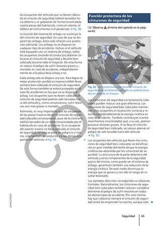 los ocupantes del vehículo que no lleven coloca-
do el cinturón de seguridad saldrán lanzados ha-
cia delante y se golpearán de forma incontrolada
contra piezas del habitáculo, como el volante, el
tablero de instrumentos o el parabrisas → fig. 30.
La función del sistema de airbags no sustituye la
del cinturón de seguridad. En caso de que se dis-
paren los airbags, estos solo ofrecen una protec-
ción adicional. Los airbags no se disparan en
cualquier tipo de accidente. Incluso si el vehículo
está equipado con un sistema de airbags, todos
los ocupantes (incluido el conductor) deberán co-
locarse el cinturón de seguridad y llevarlo bien
colocado durante todo el trayecto. De esta forma
se reduce el peligro de sufrir lesiones graves o
mortales en caso de accidente, independiente-
mente de si la plaza lleva airbag o no.
Cada airbag solo se dispara una vez. Para lograr la
mejor protección posible es imprescindible llevar
siempre bien colocado el cinturón de seguridad.
De esta forma también se estará protegido en el
caso de accidentes en los que no se dispare el
airbag. Los ocupantes que no lleven colocado el
cinturón de seguridad podrían salir lanzados fue-
ra del vehículo y, como consecuencia, sufrir lesio-
nes aún más graves o mortales.
Asimismo, es muy importante que los ocupantes
de las plazas traseras lleven el cinturón de seguri-
dad colocado correctamente, pues de lo contrario
saldrán lanzados de un modo incontrolado por el
habitáculo en caso de accidente. Si un ocupante
del asiento trasero no lleva colocado el cinturón
de seguridad, no solo se pone en peligro a sí mis-
mo, sino también al conductor y a los demás ocu-
pantes del vehículo → fig. 31. 
Función protectora de los
cinturones de seguridad
 Observe al inicio del capítulo en la pági-
na 42.
Fig. 32 Los conductores que lleven el cinturón de
seguridad correctamente colocado no saldrán lanza-
dos en caso de un frenazo.
Los cinturones de seguridad correctamente colo-
cados pueden marcar una gran diferencia. Los
cinturones de seguridad bien colocados mantie-
nen a los ocupantes en la posición correcta y re-
ducen considerablemente la energía cinética en
caso de accidente. También contribuyen a evitar
movimientos incontrolados que, a su vez, podrían
provocar lesiones graves. Si se lleva el cinturón
de seguridad bien colocado, se reduce además el
peligro de salir lanzado fuera del vehículo
→ fig. 32.
Los ocupantes del vehículo que lleven los cintu-
rones de seguridad bien colocados se beneficia-
rán en gran medida del hecho de que la energía
cinética sea absorbida por los cinturones de se-
guridad. La estructura de la parte delantera del
vehículo y otros componentes de la seguridad
pasiva del mismo, como puede ser el sistema de
airbags, garantizan también una reducción de la
energía cinética. De este modo disminuye la
energía que se genera y con ello el riesgo de re-
sultar lesionado.
Los ejemplos descritos corresponden a colisiones
frontales. Naturalmente, los cinturones de segu-
ridad bien colocados también reducen considera-
blemente el peligro de sufrir lesiones en todos
los demás tipos de accidente. Por este motivo
hay que colocarse siempre el cinturón de seguri-
dad antes de emprender la marcha, aunque solo 
Seguridad 45
5GM012762AF
C
O
P
I
A
 