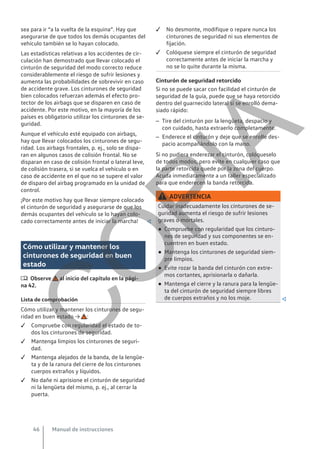 sea para ir “a la vuelta de la esquina”. Hay que
asegurarse de que todos los demás ocupantes del
vehículo también se lo hayan colocado.
Las estadísticas relativas a los accidentes de cir-
culación han demostrado que llevar colocado el
cinturón de seguridad del modo correcto reduce
considerablemente el riesgo de sufrir lesiones y
aumenta las probabilidades de sobrevivir en caso
de accidente grave. Los cinturones de seguridad
bien colocados refuerzan además el efecto pro-
tector de los airbags que se disparen en caso de
accidente. Por este motivo, en la mayoría de los
países es obligatorio utilizar los cinturones de se-
guridad.
Aunque el vehículo esté equipado con airbags,
hay que llevar colocados los cinturones de segu-
ridad. Los airbags frontales, p. ej., solo se dispa-
ran en algunos casos de colisión frontal. No se
disparan en caso de colisión frontal o lateral leve,
de colisión trasera, si se vuelca el vehículo o en
caso de accidente en el que no se supere el valor
de disparo del airbag programado en la unidad de
control.
¡Por este motivo hay que llevar siempre colocado
el cinturón de seguridad y asegurarse de que los
demás ocupantes del vehículo se lo hayan colo-
cado correctamente antes de iniciar la marcha! 
Cómo utilizar y mantener los
cinturones de seguridad en buen
estado
 Observe al inicio del capítulo en la pági-
na 42.
Lista de comprobación
Cómo utilizar y mantener los cinturones de segu-
ridad en buen estado → :
 Compruebe con regularidad el estado de to-
dos los cinturones de seguridad.
 Mantenga limpios los cinturones de seguri-
dad.
 Mantenga alejados de la banda, de la lengüe-
ta y de la ranura del cierre de los cinturones
cuerpos extraños y líquidos.
 No dañe ni aprisione el cinturón de seguridad
ni la lengüeta del mismo, p. ej., al cerrar la
puerta.
 No desmonte, modifique o repare nunca los
cinturones de seguridad ni sus elementos de
fijación.
 Colóquese siempre el cinturón de seguridad
correctamente antes de iniciar la marcha y
no se lo quite durante la misma.
Cinturón de seguridad retorcido
Si no se puede sacar con facilidad el cinturón de
seguridad de la guía, puede que se haya retorcido
dentro del guarnecido lateral si se enrolló dema-
siado rápido:
– Tire del cinturón por la lengüeta, despacio y
con cuidado, hasta extraerlo completamente.
– Enderece el cinturón y deje que se enrolle des-
pacio acompañándolo con la mano.
Si no pudiera enderezar el cinturón, colóqueselo
de todos modos, pero evite en cualquier caso que
la parte retorcida quede por la zona del cuerpo.
Acuda inmediatamente a un taller especializado
para que enderecen la banda retorcida.
ADVERTENCIA
Cuidar inadecuadamente los cinturones de se-
guridad aumenta el riesgo de sufrir lesiones
graves o mortales.
● Compruebe con regularidad que los cinturo-
nes de seguridad y sus componentes se en-
cuentren en buen estado.
● Mantenga los cinturones de seguridad siem-
pre limpios.
● Evite rozar la banda del cinturón con extre-
mos cortantes, aprisionarla o dañarla.
● Mantenga el cierre y la ranura para la lengüe-
ta del cinturón de seguridad siempre libres
de cuerpos extraños y no los moje. 
Manual de instrucciones
46
C
O
P
I
A
 