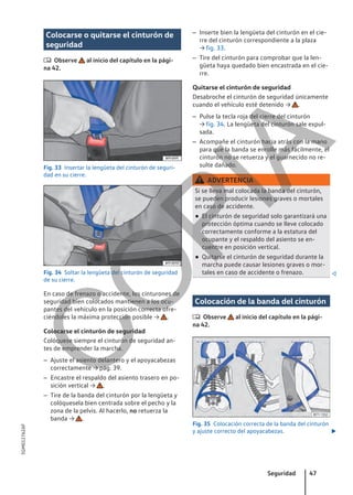 Colocarse o quitarse el cinturón de
seguridad
 Observe al inicio del capítulo en la pági-
na 42.
Fig. 33 Insertar la lengüeta del cinturón de seguri-
dad en su cierre.
Fig. 34 Soltar la lengüeta del cinturón de seguridad
de su cierre.
En caso de frenazo o accidente, los cinturones de
seguridad bien colocados mantienen a los ocu-
pantes del vehículo en la posición correcta ofre-
ciéndoles la máxima protección posible → .
Colocarse el cinturón de seguridad
Colóquese siempre el cinturón de seguridad an-
tes de emprender la marcha.
– Ajuste el asiento delantero y el apoyacabezas
correctamente → pág. 39.
– Encastre el respaldo del asiento trasero en po-
sición vertical → .
– Tire de la banda del cinturón por la lengüeta y
colóquesela bien centrada sobre el pecho y la
zona de la pelvis. Al hacerlo, no retuerza la
banda → .
– Inserte bien la lengüeta del cinturón en el cie-
rre del cinturón correspondiente a la plaza
→ fig. 33.
– Tire del cinturón para comprobar que la len-
güeta haya quedado bien encastrada en el cie-
rre.
Quitarse el cinturón de seguridad
Desabroche el cinturón de seguridad únicamente
cuando el vehículo esté detenido → .
– Pulse la tecla roja del cierre del cinturón
→ fig. 34. La lengüeta del cinturón sale expul-
sada.
– Acompañe el cinturón hacia atrás con la mano
para que la banda se enrolle más fácilmente, el
cinturón no se retuerza y el guarnecido no re-
sulte dañado.
ADVERTENCIA
Si se lleva mal colocada la banda del cinturón,
se pueden producir lesiones graves o mortales
en caso de accidente.
● El cinturón de seguridad solo garantizará una
protección óptima cuando se lleve colocado
correctamente conforme a la estatura del
ocupante y el respaldo del asiento se en-
cuentre en posición vertical.
● Quitarse el cinturón de seguridad durante la
marcha puede causar lesiones graves o mor-
tales en caso de accidente o frenazo. 
Colocación de la banda del cinturón
 Observe al inicio del capítulo en la pági-
na 42.
Fig. 35 Colocación correcta de la banda del cinturón
y ajuste correcto del apoyacabezas. 
Seguridad 47
5GM012762AF
C
O
P
I
A
 