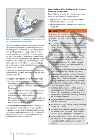 Fig. 36 Colocación correcta de la banda del cinturón
en el caso de mujeres embarazadas.
Los cinturones de seguridad solo garantizan una
protección óptima y reducen el riesgo de sufrir
lesiones graves o mortales en caso de accidente
si la banda del cinturón va colocada correcta-
mente. Asimismo, la banda del cinturón bien co-
locada retiene a los ocupantes en su asiento de
forma que, si el airbag se dispara, les pueda ofre-
cer la máxima protección. Por ello hay que colo-
carse siempre el cinturón de seguridad y asegu-
rarse siempre de que la banda del mismo esté co-
locada correctamente.
Ir sentado en una posición incorrecta puede pro-
vocar lesiones graves o mortales → pág. 39, Posi-
ción en el asiento.
Colocación correcta de la banda del cinturón
– La banda del hombro debe pasar siempre so-
bre el centro de este y nunca sobre el cuello,
por encima o debajo del brazo, o por detrás de
la espalda.
– La banda abdominal del cinturón de seguridad
deberá pasar siempre por delante de la zona
pelviana y nunca sobre el abdomen.
– El cinturón de seguridad deberá quedar plano y
bien ceñido al cuerpo. En caso necesario habrá
que tirar un poco de su banda.
Las mujeres embarazadas deberán colocarse el
cinturón plano, bien centrado sobre el pecho y lo
más abajo posible delante de la zona pelviana de
modo que no ejerza ningún tipo de presión sobre
el abdomen → fig. 36. Esto deberá tenerse en
cuenta durante todo el embarazo.
Ajuste de la posición de la banda del cinturón
conforme a la estatura
La posición de la banda del cinturón puede ajus-
tarse con los siguientes equipamientos:
– Regulador de la altura del cinturón para los
asientos delanteros → pág. 49
– Asientos delanteros con regulación de altura
→ pág. 39
ADVERTENCIA
Si la banda del cinturón de seguridad no se co-
loca correctamente, puede ocasionar lesiones
graves en caso de accidente, frenazo o manio-
bra brusca.
● El cinturón de seguridad solo garantizará una
protección óptima cuando se lleve colocado
correctamente y el respaldo vaya en posición
vertical.
● Si el cinturón de seguridad se desplazara, en-
tre otras cosas por llevarse flojo, de las par-
tes duras del cuerpo a las blandas (p. ej., al
abdomen), podría causar lesiones graves.
● La banda del hombro debe pasar sobre el
centro del hombro y nunca por debajo del
brazo o sobre el cuello.
● El cinturón de seguridad debe quedar plano y
bien ceñido a la parte superior del cuerpo.
● La banda abdominal del cinturón de seguri-
dad deberá pasar por delante de la zona pel-
viana y nunca sobre el abdomen. El cinturón
de seguridad debe quedar plano y bien ceñi-
do a la pelvis. En caso necesario habrá que ti-
rar un poco de su banda.
● En el caso de las mujeres embarazadas, la
banda abdominal del cinturón de seguridad
deberá colocarse plana por delante de la zo-
na pelviana, lo más abajo posible, y alrededor
del abdomen “redondo”.
● No retuerza la banda del cinturón mientras
lleve este colocado.
● No aparte nunca el cinturón de seguridad del
cuerpo con la mano.
● No coloque nunca la banda del cinturón so-
bre objetos duros o frágiles, como pueden
ser unas gafas, un bolígrafo o unas llaves.
● No modifique nunca la posición de la banda
del cinturón con pinzas para cinturones de
seguridad, argollas de sujeción u objetos si-
milares. 
Manual de instrucciones
48
C
O
P
I
A
 