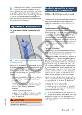Aquellas personas que por condicionamien-
tos físicos no puedan colocarse correcta-
mente la banda del cinturón deberían informarse
en un taller especializado sobre la posibilidad de
realizar modificaciones especiales que garanticen
la función protectora del cinturón y de los air-
bags. Volkswagen recomienda acudir para ello a
un concesionario Volkswagen. 
Regulador de la altura del cinturón
 Observe al inicio del capítulo en la pági-
na 42.
Fig. 37 Junto a los asientos delanteros: regulador de
la altura del cinturón.
Mediante los reguladores de la altura del cinturón
de los asientos delanteros se puede ajustar la po-
sición del cinturón de seguridad por la zona del
hombro conforme a la estatura del ocupante de
modo que el cinturón pueda colocarse correcta-
mente:
– Comprima el dispositivo de reenvío en el senti-
do de las flechas y manténgalo en esta posi-
ción → fig. 37.
– Desplace el dispositivo de reenvío hacia arriba
o hacia abajo hasta que el cinturón de seguri-
dad pase sobre el centro del hombro
→ pág. 47.
– Suelte el dispositivo de reenvío.
– Asegúrese de que el dispositivo de reenvío ha-
ya quedado encastrado dando tirones del cin-
turón de seguridad.
ADVERTENCIA
No ajuste nunca la altura del cinturón de segu-
ridad durante la marcha. 
Enrollador automático, pretensor y
limitador de fuerza del cinturón
 Observe al inicio del capítulo en la pági-
na 42.
Los cinturones de seguridad del vehículo forman
parte del sistema de seguridad del vehículo
→ pág. 50 y se componen de los siguientes ele-
mentos:
Enrollador automático del cinturón
Todos los cinturones de seguridad llevan un en-
rollador automático en la parte de la banda del
hombro. Este dispositivo garantiza una total li-
bertad de movimientos si se tira despacio de la
banda del hombro o durante la marcha normal.
No obstante, el enrollador bloquea el cinturón de
seguridad si se extrae este rápidamente, en caso
de frenazos, en tramos montañosos, en las cur-
vas y al acelerar.
Pretensor del cinturón
Los cinturones de seguridad de los asientos de-
lanteros y, dado el caso, de las plazas traseras la-
terales están equipados con pretensores.
Los pretensores se activan mediante sensores en
caso de colisiones frontales, laterales y traseras
graves, y tensan los cinturones de seguridad en
dirección contraria a su salida. Si el cinturón de
seguridad está flojo, el pretensor lo tensa y de
esta forma se puede amortiguar el movimiento
de los ocupantes hacia delante o en la dirección
del impacto. Los pretensores de los cinturones
funcionan conjuntamente con el sistema de air-
bags. En caso de vuelco, los pretensores no se
activan si no se disparan los airbags laterales.
Al activarse podría desprenderse un polvo fino.
Esto es completamente normal y no significa que
se haya producido un incendio en el vehículo.
Limitador de fuerza del cinturón
En caso de accidente, el limitador de fuerza del
cinturón reduce la fuerza que el cinturón de se-
guridad ejerce sobre el cuerpo.
Si se procede a desguazar el vehículo o al-
gunos componentes del sistema, habrá que
respetar las disposiciones de seguridad corres-
pondientes. Los talleres especializados conocen
estas disposiciones. 
Seguridad 49
5GM012762AF
C
O
P
I
A
 