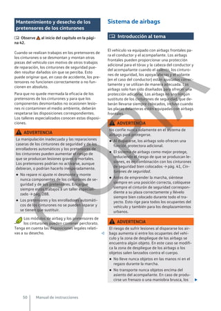 Mantenimiento y desecho de los
pretensores de los cinturones
 Observe al inicio del capítulo en la pági-
na 42.
Cuando se realizan trabajos en los pretensores de
los cinturones o se desmontan y montan otras
piezas del vehículo con motivo de otros trabajos
de reparación, los cinturones de seguridad pue-
den resultar dañados sin que se perciba. Esto
puede originar que, en caso de accidente, los pre-
tensores no funcionen correctamente o no fun-
cionen en absoluto.
Para que no quede mermada la eficacia de los
pretensores de los cinturones y para que los
componentes desmontados no ocasionen lesio-
nes ni contaminen el medio ambiente, deberán
respetarse las disposiciones correspondientes.
Los talleres especializados conocen estas disposi-
ciones.
ADVERTENCIA
La manipulación inadecuada y las reparaciones
caseras de los cinturones de seguridad y de los
enrolladores automáticos y los pretensores de
los cinturones pueden aumentar el riesgo de
que se produzcan lesiones graves o mortales.
Los pretensores podrían no activarse, aunque
debieran, o podrían hacerlo inesperadamente.
● No repare ni ajuste ni desmonte y monte
nunca componentes de los cinturones de se-
guridad y de sus pretensores. Encargue
siempre estos trabajos a un taller especiali-
zado → pág. 288.
● Los pretensores y los enrolladores automáti-
cos de los cinturones no se pueden reparar y
se tienen que sustituir.
Los módulos de airbag y los pretensores de
los cinturones pueden contener perclorato.
Tenga en cuenta las disposiciones legales relati-
vas a su desecho. 
Sistema de airbags
 Introducción al tema
El vehículo va equipado con airbags frontales pa-
ra el conductor y el acompañante. Los airbags
frontales pueden proporcionar una protección
adicional para el tórax y la cabeza del conductor y
del acompañante cuando el asiento, los cinturo-
nes de seguridad, los apoyacabezas y el volante
(en el caso del conductor) están ajustados correc-
tamente y se utilizan de manera adecuada. Los
airbags solo han sido diseñados para ofrecer una
protección adicional. Los airbags no son ningún
sustituto de los cinturones de seguridad, que de-
berán llevarse siempre colocados, incluso cuando
las plazas delanteras estén equipadas con airbags
frontales.
ADVERTENCIA
No confíe nunca solamente en el sistema de
airbags para protegerse.
● Al dispararse, los airbags solo ofrecen una
función protectora adicional.
● El sistema de airbags como mejor protege,
reduciendo el riesgo de que se produzcan le-
siones, es en combinación con los cinturones
de seguridad bien colocados → pág. 41, Cin-
turones de seguridad.
● Antes de emprender la marcha, siéntese
siempre en una posición correcta, colóquese
siempre el cinturón de seguridad correspon-
diente a su plaza correctamente y llévelo
siempre bien colocado durante todo el tra-
yecto. Esto rige para todos los ocupantes del
vehículo y también para los desplazamientos
urbanos.
ADVERTENCIA
El riesgo de sufrir lesiones al dispararse los air-
bags aumenta si entre los ocupantes del vehí-
culo y la zona de despliegue de los airbags se
encuentra algún objeto. En este caso se modifi-
ca la zona de despliegue de los airbags o los
objetos salen lanzados contra el cuerpo.
● No lleve nunca objetos en las manos ni en el
regazo durante la marcha.
● No transporte nunca objetos encima del
asiento del acompañante. En caso de produ-
cirse un frenazo o una maniobra brusca, los 
Manual de instrucciones
50
C
O
P
I
A
 