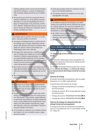 objetos podrían entrar en la zona de desplie-
gue de los airbags y, si estos se disparasen,
salir lanzados peligrosamente por el habitá-
culo.
● No permita que entre los ocupantes de los
asientos delanteros y de las plazas traseras
laterales y la zona de despliegue de los air-
bags se interpongan otras personas, anima-
les u objetos. Asegúrese de que esto se cum-
pla en el caso de todos los ocupantes del ve-
hículo, incluidos los niños.
ADVERTENCIA
Los airbags solo se activan una vez y, si se dis-
paran, hay que sustituir el sistema.
● Encargue inmediatamente la sustitución de
los airbags que se hayan disparado y de las
piezas del sistema que hayan resultado afec-
tadas por piezas nuevas autorizadas por
Volkswagen para este vehículo.
● Encargue las reparaciones y modificaciones
que se tengan que realizar en el vehículo úni-
camente a talleres especializados. Los talle-
res especializados disponen de los equipos
de diagnosis, las informaciones sobre repara-
ciones y las herramientas que se precisan, así
como de personal cualificado.
● No monte nunca en el vehículo piezas de air-
bags desmontadas de vehículos al final de su
vida útil o procedentes de plantas de recicla-
je.
● No modifique nunca ningún componente del
sistema de airbags.
ADVERTENCIA
Al dispararse los airbags podría desprenderse
un polvo fino y formarse vapor. Esto es normal
y no significa que se haya producido un incen-
dio en el vehículo.
● El polvo fino puede irritar la piel y las mem-
branas mucosas de los ojos, así como provo-
car dificultades respiratorias, especialmente
en personas que padezcan o hayan padecido
asma u otras deficiencias respiratorias. Para
reducir las dificultades respiratorias, salga
del vehículo o abra las ventanillas o las puer-
tas para inhalar aire fresco.
● Si ha estado en contacto con el polvo, lávese
las manos y la cara con jabón suave y agua
antes de comer.
● Evite que el polvo entre en contacto con los
ojos o con heridas abiertas.
● Si el polvo entrara en contacto con los ojos,
enjuáguelos con agua.
ADVERTENCIA
Si se utilizan productos de limpieza con disol-
ventes, las superficies de los módulos de airbag
se vuelven porosas. En caso de accidente con
disparo de airbag podrían desprenderse piezas
de plástico y causar lesiones graves.
● No utilice nunca productos que contengan
disolventes para limpiar el tablero de instru-
mentos y las superficies de los módulos de
airbag. 
Tipos de sistemas de airbag frontal
para el acompañante
 Observe al inicio del capítulo en la pági-
na 50.
Los vehículos Volkswagen están equipados con
uno de los siguientes sistemas de airbag frontal
para el acompañante.
En función del equipamiento puede estar monta-
do un sistema de airbag o un sistema de airbag
con desactivación del airbag frontal del acompa-
ñante.
Sistema de airbag
El airbag frontal del acompañante solo se puede
desactivar en un taller especializado.
Características del sistema de airbag:
– Airbag frontal del acompañante en el tablero
de instrumentos
– Testigo de control  en la pantalla del cuadro
de instrumentos
– Testigo de control PASSENGER AIR BAG  
– Testigo de control PASSENGER AIR BAG  
Sistema de airbag con desactivación del
airbag frontal del acompañante
El airbag frontal del acompañante se puede de-
sactivar manualmente con un conmutador de lla-
ve → pág. 56. 
Seguridad 51
5GM012762AF
C
O
P
I
A
 