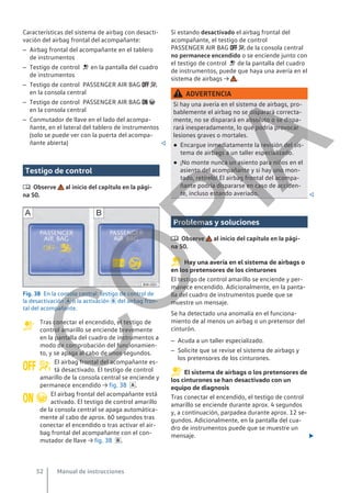 Características del sistema de airbag con desacti-
vación del airbag frontal del acompañante:
– Airbag frontal del acompañante en el tablero
de instrumentos
– Testigo de control  en la pantalla del cuadro
de instrumentos
– Testigo de control PASSENGER AIR BAG  
en la consola central
– Testigo de control PASSENGER AIR BAG  
en la consola central
– Conmutador de llave en el lado del acompa-
ñante, en el lateral del tablero de instrumentos
(solo se puede ver con la puerta del acompa-
ñante abierta) 
Testigo de control
 Observe al inicio del capítulo en la pági-
na 50.
Fig. 38 En la consola central: testigo de control de
la desactivación  o la activación  del airbag fron-
tal del acompañante.
Tras conectar el encendido, el testigo de
control amarillo se enciende brevemente
en la pantalla del cuadro de instrumentos a
modo de comprobación del funcionamien-
to, y se apaga al cabo de unos segundos.
El airbag frontal del acompañante es-
tá desactivado. El testigo de control
amarillo de la consola central se enciende y
permanece encendido → fig. 38 .
El airbag frontal del acompañante está
activado. El testigo de control amarillo
de la consola central se apaga automática-
mente al cabo de aprox. 60 segundos tras
conectar el encendido o tras activar el air-
bag frontal del acompañante con el con-
mutador de llave → fig. 38 .

 
 
Si estando desactivado el airbag frontal del
acompañante, el testigo de control
PASSENGER AIR BAG   de la consola central
no permanece encendido o se enciende junto con
el testigo de control  de la pantalla del cuadro
de instrumentos, puede que haya una avería en el
sistema de airbags → .
ADVERTENCIA
Si hay una avería en el sistema de airbags, pro-
bablemente el airbag no se disparará correcta-
mente, no se disparará en absoluto o se dispa-
rará inesperadamente, lo que podría provocar
lesiones graves o mortales.
● Encargue inmediatamente la revisión del sis-
tema de airbags a un taller especializado.
● ¡No monte nunca un asiento para niños en el
asiento del acompañante y si hay uno mon-
tado, retírelo! El airbag frontal del acompa-
ñante podría dispararse en caso de acciden-
te, incluso estando averiado. 
Problemas y soluciones
 Observe al inicio del capítulo en la pági-
na 50.
Hay una avería en el sistema de airbags o
en los pretensores de los cinturones
El testigo de control amarillo se enciende y per-
manece encendido. Adicionalmente, en la panta-
lla del cuadro de instrumentos puede que se
muestre un mensaje.
Se ha detectado una anomalía en el funciona-
miento de al menos un airbag o un pretensor del
cinturón.
– Acuda a un taller especializado.
– Solicite que se revise el sistema de airbags y
los pretensores de los cinturones.
El sistema de airbags o los pretensores de
los cinturones se han desactivado con un
equipo de diagnosis
Tras conectar el encendido, el testigo de control
amarillo se enciende durante aprox. 4 segundos
y, a continuación, parpadea durante aprox. 12 se-
gundos. Adicionalmente, en la pantalla del cua-
dro de instrumentos puede que se muestre un
mensaje. 
Manual de instrucciones
52
C
O
P
I
A
 
