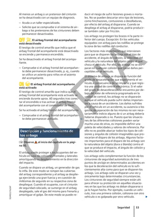 Al menos un airbag o un pretensor del cinturón
se ha desactivado con un equipo de diagnosis.
– Acuda a un taller especializado.
– Solicite que se compruebe si el sistema de air-
bags o los pretensores de los cinturones deben
permanecer desactivados.
 El airbag frontal del acompañante
está desactivado
El testigo de control amarillo que indica que el
airbag frontal del acompañante está desactivado
se enciende y permanece encendido.
Se ha desactivado el airbag frontal del acompa-
ñante.
– Compruebe si el airbag frontal del acompañan-
te debe permanecer desactivado, p. ej., cuando
se utilice un asiento para niños en el asiento
del acompañante.
 El airbag frontal del acompañante
está activado
El testigo de control amarillo que indica que el
airbag frontal del acompañante está activado se
enciende durante aprox. 60 segundos tras conec-
tar el encendido o tras activar el airbag frontal
del acompañante con el conmutador de llave.
Se ha activado el airbag frontal del acompañante.
– Compruebe si el airbag frontal del acompañan-
te debe permanecer activado. 
Descripción y funcionamiento de
los airbags
 Observe al inicio del capítulo en la pági-
na 50.
El airbag puede proteger a los ocupantes del ve-
hículo en caso de colisiones frontales y laterales
amortiguando su desplazamiento en la dirección
del impacto.
Cuando se dispara un airbag, un generador de gas
lo infla. De este modo se rompen las cubiertas
del airbag correspondiente y el airbag se desplie-
ga ejerciendo una gran fuerza y en cuestión de
milésimas de segundo en su respectiva zona de
despliegue. Cuando el ocupante, con el cinturón
de seguridad colocado, se sumerge en el airbag
desplegado, sale el gas del mismo para frenarlo y
amortiguar el golpe. De este modo se puede re-
ducir el riesgo de sufrir lesiones graves o morta-
les. No se pueden descartar otro tipo de lesiones,
como hinchazones, contusiones o desolladuras,
por efecto del airbag al dispararse. Cuando se
despliega el airbag al dispararse, podría producir-
se también calor por fricción.
Los airbags no protegen los brazos ni la parte in-
ferior del cuerpo. Excepción: En los vehículos
equipados con airbag para las rodillas se protege
la zona de las rodillas del conductor.
Los factores más importantes que intervienen
para que se disparen los airbags son el tipo de
accidente, el ángulo de colisión, la velocidad del
vehículo y la naturaleza del objeto contra el que
choca el vehículo. Por ello, los airbags no se dis-
paran en cualquier colisión que cause daños per-
ceptibles en el vehículo.
El sistema de airbags se dispara en función del
grado de desaceleración que experimenta el ve-
hículo a consecuencia de un impacto y que regis-
tra una unidad de control electrónica. Si el valor
del grado de desaceleración se encuentra por de-
bajo del valor de referencia programado en la
unidad de control, los airbags no se dispararán
aunque el vehículo pueda sufrir daños importan-
tes a causa de un accidente. Los daños sufridos
por el vehículo en un accidente, su ausencia o los
gastos de reparación de los mismos no son nece-
sariamente indicio alguno de si un airbag debería
haberse disparado o no. Puesto que las situacio-
nes de las diferentes colisiones pueden variar
mucho unas de otras, es imposible definir una
paleta de velocidades y valores de referencia. Por
ello no es posible abarcar todos los tipos de coli-
siones y ángulos de colisión imaginables que pro-
vocarían el disparo de los airbags. Algunos facto-
res importantes para el disparo de los airbags son
la naturaleza del objeto (dura o blanda) contra el
que se produce el impacto, el ángulo de colisión y
la velocidad del vehículo.
Los airbags solo complementan la función de los
cinturones de seguridad automáticos de tres
puntos de anclaje en determinados accidentes en
los que la deceleración del vehículo es lo sufi-
cientemente alta como para que se disparen los
airbags. Los airbags solo se disparan una vez y
únicamente bajo determinadas circunstancias.
Los cinturones de seguridad siempre están ahí
para ofrecer su protección en aquellas situacio-
nes en las que los airbags no deban dispararse o
ya lo hayan hecho. Por ejemplo, cuando un vehí-
culo, tras una primera colisión, colisiona con otro
vehículo o es golpeado por otro vehículo. 
Seguridad 53
5GM012762AF
C
O
P
I
A
 