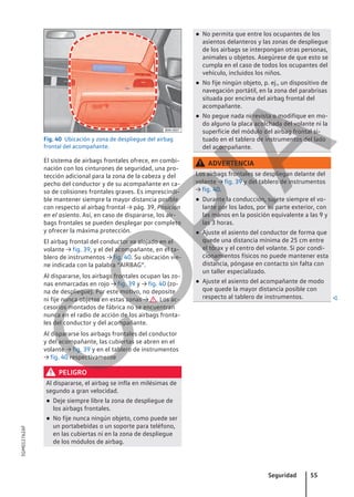 Fig. 40 Ubicación y zona de despliegue del airbag
frontal del acompañante.
El sistema de airbags frontales ofrece, en combi-
nación con los cinturones de seguridad, una pro-
tección adicional para la zona de la cabeza y del
pecho del conductor y de su acompañante en ca-
so de colisiones frontales graves. Es imprescindi-
ble mantener siempre la mayor distancia posible
con respecto al airbag frontal → pág. 39, Posición
en el asiento. Así, en caso de dispararse, los air-
bags frontales se pueden desplegar por completo
y ofrecer la máxima protección.
El airbag frontal del conductor va alojado en el
volante → fig. 39, y el del acompañante, en el ta-
blero de instrumentos → fig. 40. Su ubicación vie-
ne indicada con la palabra “AIRBAG”.
Al dispararse, los airbags frontales ocupan las zo-
nas enmarcadas en rojo → fig. 39 y → fig. 40 (zo-
na de despliegue). Por este motivo, no deposite
ni fije nunca objetos en estas zonas → . Los ac-
cesorios montados de fábrica no se encuentran
nunca en el radio de acción de los airbags fronta-
les del conductor y del acompañante.
Al dispararse los airbags frontales del conductor
y del acompañante, las cubiertas se abren en el
volante → fig. 39 y en el tablero de instrumentos
→ fig. 40 respectivamente
PELIGRO
Al dispararse, el airbag se infla en milésimas de
segundo a gran velocidad.
● Deje siempre libre la zona de despliegue de
los airbags frontales.
● No fije nunca ningún objeto, como puede ser
un portabebidas o un soporte para teléfono,
en las cubiertas ni en la zona de despliegue
de los módulos de airbag.
● No permita que entre los ocupantes de los
asientos delanteros y las zonas de despliegue
de los airbags se interpongan otras personas,
animales u objetos. Asegúrese de que esto se
cumpla en el caso de todos los ocupantes del
vehículo, incluidos los niños.
● No fije ningún objeto, p. ej., un dispositivo de
navegación portátil, en la zona del parabrisas
situada por encima del airbag frontal del
acompañante.
● No pegue nada ni revista o modifique en mo-
do alguno la placa acolchada del volante ni la
superficie del módulo del airbag frontal si-
tuado en el tablero de instrumentos del lado
del acompañante.
ADVERTENCIA
Los airbags frontales se despliegan delante del
volante → fig. 39 y del tablero de instrumentos
→ fig. 40.
● Durante la conducción, sujete siempre el vo-
lante por los lados, por su parte exterior, con
las manos en la posición equivalente a las 9 y
las 3 horas.
● Ajuste el asiento del conductor de forma que
quede una distancia mínima de 25 cm entre
el tórax y el centro del volante. Si por condi-
cionamientos físicos no puede mantener esta
distancia, póngase en contacto sin falta con
un taller especializado.
● Ajuste el asiento del acompañante de modo
que quede la mayor distancia posible con
respecto al tablero de instrumentos. 
Seguridad 55
5GM012762AF
C
O
P
I
A
 