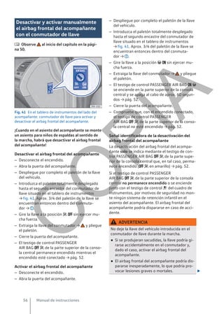 Desactivar y activar manualmente
el airbag frontal del acompañante
con el conmutador de llave
 Observe al inicio del capítulo en la pági-
na 50.
Fig. 41 En el tablero de instrumentos del lado del
acompañante: conmutador de llave para activar y
desactivar el airbag frontal del acompañante.
¡Cuando en el asiento del acompañante se monte
un asiento para niños de espaldas al sentido de
la marcha, habrá que desactivar el airbag frontal
del acompañante!
Desactivar el airbag frontal del acompañante
– Desconecte el encendido.
– Abra la puerta del acompañante.
– Despliegue por completo el paletón de la llave
del vehículo.
– Introduzca el paletón totalmente desplegado
hasta el segundo encastre del conmutador de
llave situado en el tablero de instrumentos
→ fig. 41. Aprox. 3/4 del paletón de la llave se
encuentran entonces dentro del conmuta-
dor → .
– Gire la llave a la posición   sin ejercer mu-
cha fuerza.
– Extraiga la llave del conmutador → y pliegue
el paletón.
– Cierre la puerta del acompañante.
– El testigo de control PASSENGER
AIR BAG   de la parte superior de la conso-
la central permanece encendido mientras el
encendido esté conectado → pág. 52.
Activar el airbag frontal del acompañante
– Desconecte el encendido.
– Abra la puerta del acompañante.
– Despliegue por completo el paletón de la llave
del vehículo.
– Introduzca el paletón totalmente desplegado
hasta el segundo encastre del conmutador de
llave situado en el tablero de instrumentos
→ fig. 41. Aprox. 3/4 del paletón de la llave se
encuentran entonces dentro del conmuta-
dor → .
– Gire la llave a la posición   sin ejercer mu-
cha fuerza.
– Extraiga la llave del conmutador → y pliegue
el paletón.
– El testigo de control PASSENGER AIR BAG  
se enciende en la parte superior de la consola
central y se apaga al cabo de aprox. 60 segun-
dos → pág. 52.
– Cierre la puerta del acompañante.
– Compruebe que, con el encendido conectado,
el testigo de control PASSENGER
AIR BAG   de la parte superior de la conso-
la central no esté encendido → pág. 52.
Señal identificadora de la desactivación del
airbag frontal del acompañante
La desactivación del airbag frontal del acompa-
ñante solo se indica mediante el testigo de con-
trol PASSENGER AIR BAG   de la parte supe-
rior de la consola central que, en tal caso, perma-
nece encendido (  en amarillo) → pág. 52.
Si el testigo de control PASSENGER
AIR BAG   de la parte superior de la consola
central no permanece encendido o se enciende
junto con el testigo de control  del cuadro de
instrumentos, por motivos de seguridad no mon-
te ningún sistema de retención infantil en el
asiento del acompañante. El airbag frontal del
acompañante podría dispararse en caso de acci-
dente.
ADVERTENCIA
No deje la llave del vehículo introducida en el
conmutador de llave durante la marcha.
● Si se produjeran sacudidas, la llave podría gi-
rarse accidentalmente en el conmutador y,
dado el caso, activar el airbag frontal del
acompañante.
● El airbag frontal del acompañante podría dis-
pararse inesperadamente, lo que podría pro-
vocar lesiones graves o mortales. 
Manual de instrucciones
56
C
O
P
I
A
 