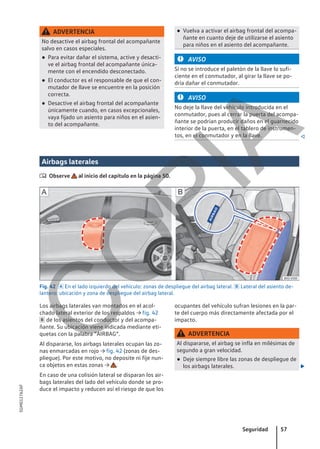 ADVERTENCIA
No desactive el airbag frontal del acompañante
salvo en casos especiales.
● Para evitar dañar el sistema, active y desacti-
ve el airbag frontal del acompañante única-
mente con el encendido desconectado.
● El conductor es el responsable de que el con-
mutador de llave se encuentre en la posición
correcta.
● Desactive el airbag frontal del acompañante
únicamente cuando, en casos excepcionales,
vaya fijado un asiento para niños en el asien-
to del acompañante.
● Vuelva a activar el airbag frontal del acompa-
ñante en cuanto deje de utilizarse el asiento
para niños en el asiento del acompañante.
AVISO
Si no se introduce el paletón de la llave lo sufi-
ciente en el conmutador, al girar la llave se po-
dría dañar el conmutador.
AVISO
No deje la llave del vehículo introducida en el
conmutador, pues al cerrar la puerta del acompa-
ñante se podrían producir daños en el guarnecido
interior de la puerta, en el tablero de instrumen-
tos, en el conmutador y en la llave. 
Airbags laterales
 Observe al inicio del capítulo en la página 50.
Fig. 42  En el lado izquierdo del vehículo: zonas de despliegue del airbag lateral.  Lateral del asiento de-
lantero: ubicación y zona de despliegue del airbag lateral.
Los airbags laterales van montados en el acol-
chado lateral exterior de los respaldos → fig. 42
 de los asientos del conductor y del acompa-
ñante. Su ubicación viene indicada mediante eti-
quetas con la palabra “AIRBAG”.
Al dispararse, los airbags laterales ocupan las zo-
nas enmarcadas en rojo → fig. 42 (zonas de des-
pliegue). Por este motivo, no deposite ni fije nun-
ca objetos en estas zonas → .
En caso de una colisión lateral se disparan los air-
bags laterales del lado del vehículo donde se pro-
duce el impacto y reducen así el riesgo de que los
ocupantes del vehículo sufran lesiones en la par-
te del cuerpo más directamente afectada por el
impacto.
ADVERTENCIA
Al dispararse, el airbag se infla en milésimas de
segundo a gran velocidad.
● Deje siempre libre las zonas de despliegue de
los airbags laterales. 
Seguridad 57
5GM012762AF
C
O
P
I
A
 