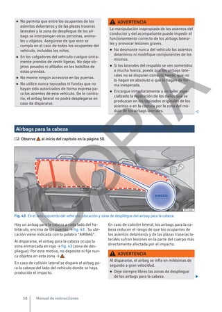 ● No permita que entre los ocupantes de los
asientos delanteros y de las plazas traseras
laterales y la zona de despliegue de los air-
bags se interpongan otras personas, anima-
les u objetos. Asegúrese de que esto se
cumpla en el caso de todos los ocupantes del
vehículo, incluidos los niños.
● En los colgadores del vehículo cuelgue única-
mente prendas de vestir ligeras. No deje ob-
jetos pesados ni afilados en los bolsillos de
estas prendas.
● No monte ningún accesorio en las puertas.
● No utilice nunca tapizados ni fundas que no
hayan sido autorizados de forma expresa pa-
ra los asientos de este vehículo. De lo contra-
rio, el airbag lateral no podrá desplegarse en
caso de dispararse.
ADVERTENCIA
La manipulación inapropiada de los asientos del
conductor y del acompañante puede impedir el
funcionamiento correcto de los airbags latera-
les y provocar lesiones graves.
● No desmonte nunca del vehículo los asientos
delanteros ni modifique componentes de los
mismos.
● Si los laterales del respaldo se ven sometidos
a mucha fuerza, puede que los airbags late-
rales no se disparen correctamente, que no
lo hagan en absoluto o que lo hagan de for-
ma inesperada.
● Encargue inmediatamente a un taller espe-
cializado la reparación de los daños que se
produzcan en los tapizados originales de los
asientos o en la costura por la zona del mó-
dulo de los airbags laterales. 
Airbags para la cabeza
 Observe al inicio del capítulo en la página 50.
Fig. 43 En el lado izquierdo del vehículo: ubicación y zona de despliegue del airbag para la cabeza.
Hay un airbag para la cabeza a cada lado del ha-
bitáculo, encima de las puertas → fig. 43 . Su ubi-
cación viene indicada con la palabra “AIRBAG”.
Al dispararse, el airbag para la cabeza ocupa la
zona enmarcada en rojo → fig. 43 (zona de des-
pliegue). Por este motivo, no deposite ni fije nun-
ca objetos en esta zona → .
En caso de colisión lateral se dispara el airbag pa-
ra la cabeza del lado del vehículo donde se haya
producido el impacto.
En caso de colisión lateral, los airbags para la ca-
beza reducen el riesgo de que los ocupantes de
los asientos delanteros y de las plazas traseras la-
terales sufran lesiones en la parte del cuerpo más
directamente afectada por el impacto.
ADVERTENCIA
Al dispararse, el airbag se infla en milésimas de
segundo a gran velocidad.
● Deje siempre libres las zonas de despliegue
de los airbags para la cabeza. 
Manual de instrucciones
58
C
O
P
I
A
 