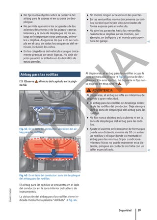 ● No fije nunca objetos sobre la cubierta del
airbag para la cabeza ni en su zona de des-
pliegue.
● No permita que entre los ocupantes de los
asientos delanteros y de las plazas traseras
laterales y la zona de despliegue de los air-
bags se interpongan otras personas, anima-
les u objetos. Asegúrese de que esto se cum-
pla en el caso de todos los ocupantes del ve-
hículo, incluidos los niños.
● En los colgadores del vehículo cuelgue única-
mente prendas de vestir ligeras. No deje ob-
jetos pesados ni afilados en los bolsillos de
estas prendas.
● No monte ningún accesorio en las puertas.
● En las ventanillas monte únicamente cortini-
llas parasol que hayan sido autorizadas de
forma expresa para el vehículo.
● No gire los parasoles hacia las ventanillas
cuando lleve objetos en los mismos, por
ejemplo, un bolígrafo o el mando para aper-
tura del garaje. 
Airbag para las rodillas
 Observe al inicio del capítulo en la pági-
na 50.
Fig. 44 En el lado del conductor: ubicación del air-
bag para las rodillas.
Fig. 45 En el lado del conductor: zona de despliegue
del airbag para las rodillas.
El airbag para las rodillas se encuentra en el lado
del conductor en la zona inferior del tablero de
instrumentos.
La ubicación del airbag para las rodillas viene in-
dicada mediante la palabra “AIRBAG” → fig. 44.
Al dispararse, el airbag para las rodillas ocupa la
zona enmarcada en rojo → fig. 45 (zona de des-
pliegue). Por este motivo, no deposite ni fije nun-
ca objetos en esta zona → .
ADVERTENCIA
Al dispararse, el airbag se infla en milésimas de
segundo a gran velocidad.
● El airbag para las rodillas se despliega delan-
te de las rodillas del conductor. Deje siempre
libre la zona de despliegue del airbag para las
rodillas.
● No fije nunca objetos en la cubierta ni en la
zona de despliegue del airbag para las rodi-
llas.
● Ajuste el asiento del conductor de forma que
quede una distancia mínima de 10 cm entre
las rodillas y el lugar donde va montado el
airbag para las mismas. Si por condiciona-
mientos físicos no puede mantener esta dis-
tancia, póngase en contacto sin falta con un
taller especializado. 
Seguridad 59
5GM012762AF
C
O
P
I
A
 