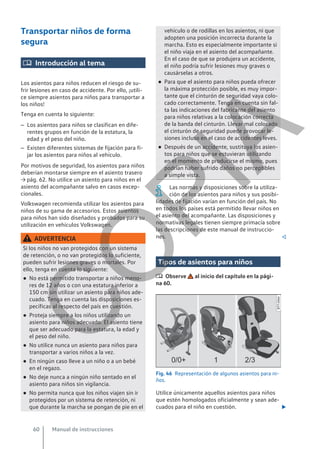 Transportar niños de forma
segura
 Introducción al tema
Los asientos para niños reducen el riesgo de su-
frir lesiones en caso de accidente. Por ello, ¡utili-
ce siempre asientos para niños para transportar a
los niños!
Tenga en cuenta lo siguiente:
– Los asientos para niños se clasifican en dife-
rentes grupos en función de la estatura, la
edad y el peso del niño.
– Existen diferentes sistemas de fijación para fi-
jar los asientos para niños al vehículo.
Por motivos de seguridad, los asientos para niños
deberían montarse siempre en el asiento trasero
→ pág. 62. No utilice un asiento para niños en el
asiento del acompañante salvo en casos excep-
cionales.
Volkswagen recomienda utilizar los asientos para
niños de su gama de accesorios. Estos asientos
para niños han sido diseñados y probados para su
utilización en vehículos Volkswagen.
ADVERTENCIA
Si los niños no van protegidos con un sistema
de retención, o no van protegidos lo suficiente,
pueden sufrir lesiones graves o mortales. Por
ello, tenga en cuenta lo siguiente:
● No está permitido transportar a niños meno-
res de 12 años o con una estatura inferior a
150 cm sin utilizar un asiento para niños ade-
cuado. Tenga en cuenta las disposiciones es-
pecíficas al respecto del país en cuestión.
● Proteja siempre a los niños utilizando un
asiento para niños adecuado. El asiento tiene
que ser adecuado para la estatura, la edad y
el peso del niño.
● No utilice nunca un asiento para niños para
transportar a varios niños a la vez.
● En ningún caso lleve a un niño o a un bebé
en el regazo.
● No deje nunca a ningún niño sentado en el
asiento para niños sin vigilancia.
● No permita nunca que los niños viajen sin ir
protegidos por un sistema de retención, ni
que durante la marcha se pongan de pie en el
vehículo o de rodillas en los asientos, ni que
adopten una posición incorrecta durante la
marcha. Esto es especialmente importante si
el niño viaja en el asiento del acompañante.
En el caso de que se produjera un accidente,
el niño podría sufrir lesiones muy graves o
causárselas a otros.
● Para que el asiento para niños pueda ofrecer
la máxima protección posible, es muy impor-
tante que el cinturón de seguridad vaya colo-
cado correctamente. Tenga en cuenta sin fal-
ta las indicaciones del fabricante del asiento
para niños relativas a la colocación correcta
de la banda del cinturón. Llevar mal colocado
el cinturón de seguridad puede provocar le-
siones incluso en el caso de accidentes leves.
● Después de un accidente, sustituya los asien-
tos para niños que se estuvieran utilizando
en el momento de producirse el mismo, pues
podrían haber sufrido daños no perceptibles
a simple vista.
Las normas y disposiciones sobre la utiliza-
ción de los asientos para niños y sus posibi-
lidades de fijación varían en función del país. No
en todos los países está permitido llevar niños en
el asiento del acompañante. Las disposiciones y
normativas legales tienen siempre primacía sobre
las descripciones de este manual de instruccio-
nes. 
Tipos de asientos para niños
 Observe al inicio del capítulo en la pági-
na 60.
Fig. 46 Representación de algunos asientos para ni-
ños.
Utilice únicamente aquellos asientos para niños
que estén homologados oficialmente y sean ade-
cuados para el niño en cuestión. 
Manual de instrucciones
60
C
O
P
I
A
 