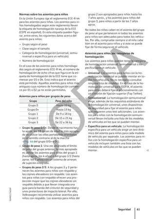 Normas sobre los asientos para niños
En la Unión Europea rige el reglamento ECE-R 44
para los asientos para niños. Los asientos para ni-
ños homologados según este reglamento llevan
la etiqueta de homologación naranja de la ECE
(CEPE en español). En esta etiqueta pueden figu-
rar, entre otros, los siguientes datos acerca del
asiento para niños:
– Grupo según el peso
– Clase según el tamaño
– Categoría de homologación (universal, semiu-
niversal o específica para un vehículo)
– Número de homologación
En el caso de los asientos para niños homologa-
dos según el reglamento ECE-R 44, el número de
homologación de ocho cifras que figura en la eti-
queta de homologación de la ECE tiene que co-
menzar por 03 o 04. Esto indica que el asiento
está permitido. Aquellos asientos para niños más
antiguos cuyo número de homologación comien-
ce por 01 o 02 ya no están permitidos.
Asientos para niños por grupos de peso
Grupo Peso del niño
Grupo 0 Hasta 10 kg
Grupo 0+ Hasta 13 kg
Grupo 1 De 9 a 18 kg
Grupo 2 De 15 a 25 kg
Grupo 3 De 22 a 36 kg
– Grupo de peso 0/0+: Desde el nacimiento has-
ta aprox. los 18 meses de edad lo más apropia-
do es utilizar las sillas portabebés orientadas
en el sentido contrario al de la marcha
→ fig. 46 del grupo 0/0+ o 0/1.
– Grupo de peso 1: Una vez alcanzado el límite
de peso del grupo anterior, lo más apropiado
es utilizar los asientos para niños del grupo 1
(hasta aprox. los 4 años) o del grupo 1/2 (hasta
aprox. los 7 años) con un sistema de arneses
de sujeción integrado.
– Grupos de peso 2/3: A los grupos 2 y 3 perte-
necen los asientos para niños con respaldo y
los cojines elevadores sin respaldo. Los asien-
tos para niños con respaldo ofrecen una pro-
tección mayor que los cojines elevadores sin
respaldo debido a que llevan integrada una
guía para la banda del cinturón de seguridad y
unos protectores de impacto lateral. Por ello,
Volkswagen recomienda utilizar asientos para
niños con respaldo. Los asientos para niños del
grupo 2 son apropiados para niños hasta los
7 años aprox., y los asientos para niños del
grupo 3, para niños a partir de los 7 años
aprox.
No todos los niños caben en el asiento del grupo
de peso al que pertenecen ni todos los asientos
para niños son adecuados para todos los vehícu-
los. Por ello, compruebe siempre si el niño cabe
bien en el asiento para niños y si este se puede
fijar de forma segura en el vehículo.
Asientos para niños por categorías de
homologación
Los asientos para niños pueden tener la categoría
de homologación universal, semiuniversal o es-
pecífica para un vehículo.
– Universal: Los asientos para niños con la ho-
mologación universal se pueden montar en to-
dos los vehículos. No es necesario consultar
ninguna lista de modelos. En el caso de la ho-
mologación universal para ISOFIX, el asiento
para niños deberá fijarse adicionalmente con
un cinturón de fijación superior (Top Tether).
– Semiuniversal: La homologación semiuniversal
exige, además de los requisitos estándares de
la homologación universal, unos dispositivos
de seguridad para fijar el asiento para niños
que requieren unos test adicionales. Los asien-
tos para niños con la homologación semiuni-
versal llevan incluida una lista de los modelos
de vehículos en los que se pueden montar.
– Específica para un vehículo: La homologación
específica para un vehículo exige un test diná-
mico del asiento para niños para cada modelo
de vehículo por separado. Los asientos para ni-
ños con la homologación específica para un
vehículo incluyen también una lista con los
modelos de vehículos en los que se pueden
montar. 
Seguridad 61
5GM012762AF
C
O
P
I
A
 