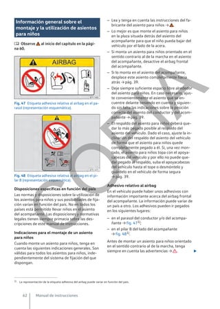Información general sobre el
montaje y la utilización de asientos
para niños
 Observe al inicio del capítulo en la pági-
na 60.
Fig. 47 Etiqueta adhesiva relativa al airbag en el pa-
rasol (representación esquemática).
Fig. 48 Etiqueta adhesiva relativa al airbag en el pi-
lar B (representación esquemática).
Disposiciones específicas en función del país
Las normas y disposiciones sobre la utilización de
los asientos para niños y sus posibilidades de fija-
ción varían en función del país. No en todos los
países está permitido llevar niños en el asiento
del acompañante. Las disposiciones y normativas
legales tienen siempre primacía sobre las des-
cripciones de este manual de instrucciones.
Indicaciones para el montaje de un asiento
para niños
Cuando monte un asiento para niños, tenga en
cuenta las siguientes indicaciones generales. Son
válidas para todos los asientos para niños, inde-
pendientemente del sistema de fijación del que
dispongan.
– Lea y tenga en cuenta las instrucciones del fa-
bricante del asiento para niños → .
– Lo mejor es que monte el asiento para niños
en la plaza situada detrás del asiento del
acompañante para que el niño pueda bajar del
vehículo por el lado de la acera.
– Si monta un asiento para niños orientado en el
sentido contrario al de la marcha en el asiento
del acompañante, desactive el airbag frontal
del acompañante.
– Si lo monta en el asiento del acompañante,
desplace este asiento completamente hacia
atrás → pág. 39.
– Deje siempre suficiente espacio libre alrededor
del asiento para niños. En caso necesario, ajus-
te convenientemente el asiento que se en-
cuentre delante teniendo en cuenta y siguien-
do sin falta las indicaciones sobre la posición
correcta del asiento del conductor y del acom-
pañante → pág. 39.
– El respaldo del asiento para niños deberá que-
dar lo más pegado posible al respaldo del
asiento del vehículo. Dado el caso, ajuste la in-
clinación del respaldo del asiento del vehículo
de forma que el asiento para niños quede
completamente pegado a él. Si, una vez mon-
tado, el asiento para niños topa con el apoya-
cabezas del vehículo y por ello no puede que-
dar pegado al respaldo, suba el apoyacabezas
del vehículo hasta el tope o desmóntelo y
guárdelo en el vehículo de forma segura
→ pág. 39.
Adhesivo relativo al airbag
En el vehículo puede haber unos adhesivos con
información importante acerca del airbag frontal
del acompañante. La información puede variar de
un país a otro. Los adhesivos pueden ir pegados
en los siguientes lugares:
– en el parasol del conductor y/o del acompa-
ñante → fig. 471);
– en el pilar B del lado del acompañante
→ fig. 481).
Antes de montar un asiento para niños orientado
en el sentido contrario al de la marcha, tenga
siempre en cuenta las advertencias → . 
1) La representación de la etiqueta adhesiva del airbag puede variar en función del país.
Manual de instrucciones
62
C
O
P
I
A
 