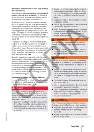 Peligros de transportar a un niño en el asiento
del acompañante
Si se utiliza un asiento para niños orientado en el
sentido contrario al de la marcha y se dispara el
airbag frontal del acompañante, podrían produ-
cirse lesiones muy graves o mortales → .
Únicamente utilice asientos para niños orienta-
dos en el sentido contrario al de la marcha en el
asiento del acompañante si el airbag frontal de
este asiento está desactivado. La desactivación
del airbag frontal del acompañante se indica me-
diante un testigo de control situado en la consola
central que, en tal caso, permanece encendido.
Desactivación del airbag frontal del acompañante
→ pág. 50.
Si utiliza un asiento para niños orientado en el
sentido de la marcha, no desactive el airbag fron-
tal del acompañante. Al montar el asiento para
niños, deje la mayor distancia posible respecto al
airbag frontal del acompañante. Si se dispara el
airbag frontal del acompañante, se pueden pro-
ducir lesiones graves → .
No todos los asientos para niños están homolo-
gados para ser utilizados en el asiento del acom-
pañante. El asiento para niños tiene que estar es-
pecialmente autorizado por el fabricante para su
utilización en el asiento del acompañante de ve-
hículos con airbags frontales y laterales. En los
concesionarios Volkswagen se puede consultar
una lista actualizada de los asientos para niños
que están homologados.
Peligros en el caso de los airbags laterales
En caso de dispararse el airbag lateral, la bolsa de
aire del mismo podría golpear la cabeza del niño
y provocarle lesiones graves → .
PELIGRO
Si se utiliza un asiento para niños orientado en
el sentido contrario al de la marcha en el asien-
to del acompañante, aumenta el riesgo de que
el niño sufra lesiones muy graves o mortales en
caso de accidente.
● Desactive el airbag frontal del acompañante.
Si el airbag frontal del acompañante no se
puede desactivar, no utilice un asiento para
niños orientado en el sentido contrario al de
la marcha.
● Desplace el asiento del acompañante lo más
hacia atrás que se pueda y súbalo al máximo
con el fin de dejar la mayor distancia posible
con respecto al airbag frontal del acompa-
ñante.
● Coloque el respaldo del asiento del vehículo
en posición vertical.
● Sitúe el regulador de la altura del cinturón de
seguridad en la posición más alta.
● Utilice únicamente un asiento para niños que
esté autorizado por el fabricante para su uti-
lización en asientos del acompañante con
airbags frontal y lateral.
ADVERTENCIA
Si el asiento para niños se monta incorrecta-
mente, existe peligro de que se produzcan le-
siones.
● Tenga en cuenta y siga siempre las instruc-
ciones de montaje y las advertencias del fa-
bricante del asiento para niños.
ADVERTENCIA
Si se utiliza un asiento para niños orientado en
el sentido de la marcha en el asiento del acom-
pañante, existe peligro de que se produzcan le-
siones.
● Desplace el asiento del acompañante lo más
hacia atrás que se pueda y súbalo al máximo
con el fin de dejar la mayor distancia posible
con respecto al airbag frontal del acompa-
ñante.
● Coloque el respaldo del asiento del vehículo
en posición vertical.
● Sitúe el regulador de la altura del cinturón de
seguridad en la posición más alta.
● Utilice únicamente un asiento para niños que
esté autorizado por el fabricante para su uti-
lización en asientos del acompañante con
airbags frontal y lateral.
ADVERTENCIA
Para evitar que se produzcan lesiones en caso
de dispararse un airbag lateral o para la cabeza:
● Asegúrese de que el niño no se encuentre en
las zonas de despliegue de los airbags
→ pág. 50.
● No deje ningún objeto en la zona de desplie-
gue del airbag lateral. 
Seguridad 63
5GM012762AF
C
O
P
I
A
 