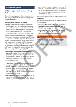 Sistemas de fijación
 Observe al inicio del capítulo en la pági-
na 60.
Dependiendo del país se utilizan diferentes siste-
mas de fijación para montar los asientos para ni-
ños de forma segura.
Sinopsis de los sistemas de fijación
– ISOFIX: ISOFIX es un sistema de fijación nor-
malizado que permite una fijación rápida y se-
gura de los asientos para niños en el vehículo.
La fijación ISOFIX establece una unión rígida
entre el asiento para niños y la carrocería.
El asiento para niños cuenta con dos estribos de
fijación rígidos, los llamados conectores. Estos
conectores encastran en unas argollas ISOFIX que
se encuentran entre la banqueta y el respaldo del
asiento trasero del vehículo (en las plazas latera-
les). Los sistemas de fijación ISOFIX se utilizan
sobre todo en Europa → pág. 65. Dado el caso,
es posible que haya que complementar la fijación
ISOFIX con un cinturón de fijación superior (Top
Tether) o una pata de apoyo → pág. 67.
– Cinturón de seguridad automático de tres
puntos de anclaje: Siempre que sea posible, es
preferible fijar los asientos para niños con el
sistema ISOFIX que con un cinturón de seguri-
dad automático de tres puntos de anclaje.
Fijaciones adicionales:
– Top Tether: El cinturón de fijación superior se
guía por encima del respaldo de las plazas la-
terales del asiento trasero y se fija con un gan-
cho a un punto de anclaje situado en el male-
tero → pág. 67. Las argollas para la fijación
del cinturón Top Tether vienen señalizadas con
el símbolo de un ancla.
– Pata de apoyo: Algunos asientos para niños se
apoyan en el piso del vehículo con una pata de
apoyo. La pata de apoyo impide que el asiento
para niños se vuelque hacia delante en caso de
impacto. Utilice los asientos para niños provis-
tos de pata de apoyo únicamente en el asiento
del acompañante y en las plazas laterales del
asiento trasero → .
Sistemas recomendados para fijar los asientos
para niños
Volkswagen recomienda fijar los asientos para ni-
ños como sigue:
– Sillas portabebés o asientos para niños orien-
tados en el sentido contrario al de la marcha:
ISOFIX y pata de apoyo.
– Asientos para niños orientados en el sentido
de la marcha: ISOFIX y Top Tether y, dado el
caso, adicionalmente pata de apoyo.
ADVERTENCIA
La utilización incorrecta de la pata de apoyo
puede provocar lesiones graves o mortales.
● Asegúrese de que la pata de apoyo esté ins-
talada de forma correcta y segura. 
Manual de instrucciones
64
C
O
P
I
A
 