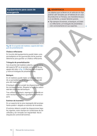 Equipamiento para casos de
emergencia
Fig. 53 En el portón del maletero: soporte del trián-
gulo de preseñalización.
Chaleco reflectante
En función del equipamiento puede haber unos
portaobjetos en los guarnecidos de las puertas
delanteras para guardar un chaleco reflectante.
Triángulo de preseñalización
Con el portón del maletero abierto, gire el cierre
del soporte 90° en el sentido contrario al de las
agujas del reloj → fig. 53 (flecha), baje el soporte
y retire el triángulo de preseñalización.
Botiquín
En el maletero puede haber un botiquín dentro
de un portaobjetos, en un soporte o debajo del
piso del maletero.
El botiquín deberá cumplir las disposiciones lega-
les correspondientes. Respete la fecha de caduci-
dad del contenido del botiquín.
Tras utilizar el botiquín, reponga el contenido en
caso necesario y vuelva a guardarlo de forma se-
gura.
Extintor de incendios
En un soporte de la zona reposapiés del acompa-
ñante puede ir alojado un extintor de incendios.
El extintor deberá cumplir las disposiciones lega-
les vigentes, estar siempre en condiciones de ser
utilizado y ser revisado con regularidad. Vea la
etiqueta de control del extintor.
ADVERTENCIA
Los objetos que se lleven en el vehículo sin fijar
podrían salir lanzados por el habitáculo en caso
de producirse un frenazo, una maniobra brusca
o un accidente, y causar lesiones graves.
● Fije siempre el extintor, el botiquín, el chale-
co reflectante y el triángulo de preseñaliza-
ción correctamente en sus soportes. 
Manual de instrucciones
70
C
O
P
I
A
 