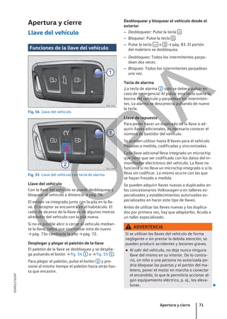 Apertura y cierre
Llave del vehículo
Funciones de la llave del vehículo
Fig. 54 Llave del vehículo.
Fig. 55 Llave del vehículo con tecla de alarma.
Llave del vehículo
Con la llave del vehículo se puede desbloquear y
bloquear el vehículo a distancia → pág. 76.
El emisor va integrado junto con la pila en la lla-
ve. El receptor se encuentra en el habitáculo. El
radio de alcance de la llave es de algunos metros
alrededor del vehículo con la pila nueva.
Si no es posible abrir o cerrar el vehículo median-
te la llave, habrá que sincronizar esta de nuevo
→ pág. 73o cambiarle la pila → pág. 72.
Desplegar y plegar el paletón de la llave
El paletón de la llave se desbloquea y se desplie-
ga pulsando el botón → fig. 54 1 o → fig. 55 1 .
Para plegar el paletón, pulse el botón 1 y pre-
sione al mismo tiempo el paletón hacia atrás has-
ta que encastre.
Desbloquear y bloquear el vehículo desde el
exterior
– Desbloquear: Pulse la tecla  .
– Bloquear: Pulse la tecla  .
– Pulse la tecla  o  → pág. 83. El portón
del maletero se desbloquea.
– Desbloqueo: Todos los intermitentes parpa-
dean dos veces.
– Bloqueo: Todos los intermitentes parpadean
una vez.
Tecla de alarma
¡La tecla de alarma 2 solo se deberá pulsar en
caso de emergencia! Al pulsar esta tecla suena la
bocina del vehículo y parpadean los intermiten-
tes. La alarma se desconecta pulsando de nuevo
la tecla.
Llave de repuesto
Para poder hacer un duplicado de la llave o ad-
quirir llaves adicionales, es necesario conocer el
número de bastidor del vehículo.
Se pueden utilizar hasta 8 llaves para el vehículo
fresadas a medida, codificadas y sincronizadas.
Cada llave adicional lleva integrado un microchip
que tiene que ser codificado con los datos del in-
movilizador electrónico del vehículo. La llave no
funciona si no lleva un microchip integrado o si lo
lleva sin codificar. Lo mismo ocurre con las que
se hayan fresado a medida.
Se pueden adquirir llaves nuevas o duplicados en
los concesionarios Volkswagen o en talleres es-
pecializados y establecimientos autorizados es-
pecializados en hacer este tipo de llaves.
Antes de utilizar las llaves nuevas y los duplica-
dos por primera vez, hay que adaptarlos. Acuda a
un taller especializado.
ADVERTENCIA
Si se utilizan las llaves del vehículo de forma
negligente o sin prestar la debida atención, se
pueden producir accidentes y lesiones graves.
● Al salir del vehículo, no deje nunca ninguna
llave del mismo en su interior. De lo contra-
rio, un niño o una persona no autorizada po-
dría bloquear las puertas y el portón del ma-
letero, poner el motor en marcha o conectar
el encendido, lo que le permitiría accionar al-
gún equipamiento eléctrico, p. ej., los eleva-
lunas. 
Apertura y cierre 71
5GM012762AF
C
O
P
I
A
 
