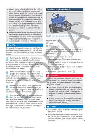 ● No deje nunca solos en el interior del vehícu-
lo a ningún niño ni a ninguna persona que
pueda precisar ayuda. En caso de emergencia
no podrían salir del vehículo ni valerse por sí
mismos. Así, por ejemplo, dependiendo de la
estación del año, en un vehículo cerrado se
pueden llegar a alcanzar temperaturas muy
altas o muy bajas que pueden provocar lesio-
nes y enfermedades graves o incluso la
muerte, sobre todo en el caso de niños pe-
queños.
● No desconecte nunca el encendido cuando el
vehículo esté en movimiento. El bloqueo de
la columna de dirección podría activarse o el
bloqueo de la dirección podría encastrarse y
no sería posible controlar el vehículo.
AVISO
En todas las llaves del vehículo con mando a dis-
tancia van montados componentes electrónicos.
Por ello, evite que se dañen, se mojen o reciban
golpes.
Pulse las teclas de la llave solamente cuan-
do realmente necesite la función corres-
pondiente. Si las pulsa de forma innecesaria, po-
dría desbloquear el vehículo o disparar la alarma
involuntariamente, incluso cuando crea estar
fuera del radio de acción.
El funcionamiento a distancia de la llave
puede verse afectado momentáneamente si
cerca del vehículo se encuentra algún emisor que
utilice la misma banda de frecuencias, p. ej., un
dispositivo de radiocomunicación, un teléfono
móvil, etc.
Los obstáculos entre la llave y el vehículo,
las malas condiciones meteorológicas, así
como la descarga progresiva de la pila, reducen el
alcance de las ondas de radiofrecuencia.
Si se pulsan las teclas de la llave del vehícu-
lo → fig. 54 o → fig. 55 o una de las teclas
del cierre centralizado → pág. 76 varias veces
muy seguidas, el cierre centralizado se desconec-
ta brevemente a modo de protección contra so-
brecarga. El vehículo está entonces desbloquea-
do. En caso necesario, bloquéelo. 
Cambiar la pila de botón
Fig. 56 Llave del vehículo: cambiar la pila de botón.
Leyenda de la fig. 56:
Tapa
Pila de botón
Volkswagen recomienda encargar el cambio de la
pila a uno de sus concesionarios o a un taller es-
pecializado → .
– Despliegue el paletón de la llave.
– Desmonte la tapa 1 haciendo palanca → .
– Extraiga la pila de botón de su compartimento
2 haciendo palanca.
– Encaje una pila de botón nueva en el comparti-
mento → .
– Presione la tapa sobre la carcasa 1 .
PELIGRO
Tragarse una pila de un diámetro de 20 mm o
cualquier otra pila de botón puede causar lesio-
nes graves e incluso mortales en cuestión de
muy poco tiempo.
● Mantenga siempre la llave del vehículo y los
llaveros que lleven pilas, así como las pilas de
repuesto, las pilas de botón y demás pilas
mayores de 20 mm, fuera del alcance de los
niños.
● Si tiene la sospecha de que alguien se haya
podido tragar una pila, busque inmediata-
mente asistencia médica.
AVISO
● Si se cambia la pila de manera incorrecta, pue-
de dañarse la llave.
● El uso de pilas inapropiadas puede dañar la lla-
ve. Por ello, sustituya siempre la pila agotada
por otra nueva de igual voltaje, tamaño y espe-
cificación. 
1
2
Manual de instrucciones
72
C
O
P
I
A
 