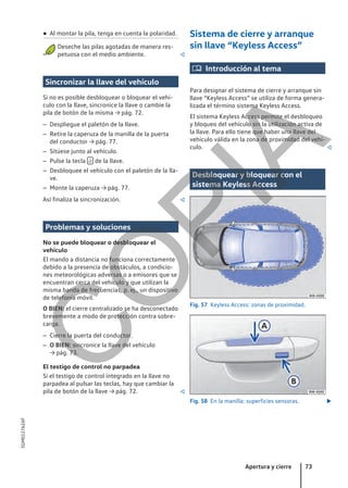 ● Al montar la pila, tenga en cuenta la polaridad.
Deseche las pilas agotadas de manera res-
petuosa con el medio ambiente. 
Sincronizar la llave del vehículo
Si no es posible desbloquear o bloquear el vehí-
culo con la llave, sincronice la llave o cambie la
pila de botón de la misma → pág. 72.
– Despliegue el paletón de la llave.
– Retire la caperuza de la manilla de la puerta
del conductor → pág. 77.
– Sitúese junto al vehículo.
– Pulse la tecla  de la llave.
– Desbloquee el vehículo con el paletón de la lla-
ve.
– Monte la caperuza → pág. 77.
Así finaliza la sincronización. 
Problemas y soluciones
No se puede bloquear o desbloquear el
vehículo
El mando a distancia no funciona correctamente
debido a la presencia de obstáculos, a condicio-
nes meteorológicas adversas o a emisores que se
encuentran cerca del vehículo y que utilizan la
misma banda de frecuencias, p. ej., un dispositivo
de telefonía móvil.
O BIEN: el cierre centralizado se ha desconectado
brevemente a modo de protección contra sobre-
carga.
– Cierre la puerta del conductor.
– O BIEN: sincronice la llave del vehículo
→ pág. 73.
El testigo de control no parpadea
Si el testigo de control integrado en la llave no
parpadea al pulsar las teclas, hay que cambiar la
pila de botón de la llave → pág. 72. 
Sistema de cierre y arranque
sin llave “Keyless Access”
 Introducción al tema
Para designar el sistema de cierre y arranque sin
llave “Keyless Access” se utiliza de forma genera-
lizada el término sistema Keyless Access.
El sistema Keyless Access permite el desbloqueo
y bloqueo del vehículo sin la utilización activa de
la llave. Para ello tiene que haber una llave del
vehículo válida en la zona de proximidad del vehí-
culo. 
Desbloquear y bloquear con el
sistema Keyless Access
Fig. 57 Keyless Access: zonas de proximidad.
Fig. 58 En la manilla: superficies sensoras. 
Apertura y cierre 73
5GM012762AF
C
O
P
I
A
 
