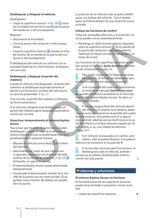 Desbloquear y bloquear el vehículo
Desbloquear:
– Toque la superficie sensora → fig. 58 A situa-
da en el lado interior de la manilla de la puerta
del conductor o del acompañante.
Bloquear:
– Desconecte el encendido.
– Cierre la puerta del conductor o del acompa-
ñante.
– Toque la superficie sensora B situada en el la-
do exterior de la manilla de la puerta del con-
ductor o del acompañante.
El desbloqueo del vehículo se confirma con un
parpadeo doble de los intermitentes; el bloqueo,
con uno solo.
Desbloquear y bloquear el portón del
maletero
Cuando el vehículo está bloqueado, el portón del
maletero se desbloquea automáticamente al
abrirlo si se encuentra una llave del vehículo en
su zona de proximidad → fig. 57.
Tras cerrarlo, el portón del maletero se bloquea
de forma automática.
Si el vehículo completo está desbloqueado, el
portón del maletero no se bloqueará automática-
mente tras cerrarlo.
Desactivar temporalmente el sistema Keyless
Access
Para evitar que terceros no autorizados puedan
desbloquear y poner en marcha el vehículo, el
sistema Keyless Access se puede desactivar tem-
poralmente de la siguiente manera:
– Bloquee el vehículo con la tecla  de la llave
del vehículo.
– Adicionalmente, antes de que transcurran
5 segundos, toque una vez el sensor del lado
exterior de la manilla de la puerta → fig. 58 B .
Al hacerlo, no agarre la manilla.
– El sistema Keyless Access queda desactivado
temporalmente.
– Compruebe la desactivación tirando de la ma-
nilla de la puerta una vez transcurridos 10 se-
gundos como mínimo. No deberá ser posible
abrir la puerta.
La próxima vez el vehículo solo se podrá desblo-
quear con la llave del vehículo. Tras el desblo-
queo, el sistema Keyless Access estará de nuevo
activado.
Utilizar las funciones de confort
Todas las ventanillas eléctricas y el techo de cris-
tal se pueden cerrar automáticamente.
– Mantenga un dedo durante algunos segundos
sobre la superficie sensora B de la manilla de
la puerta del conductor o del acompañante
hasta que se hayan cerrado las ventanillas y el
techo de cristal.
Las funciones de las superficies sensoras se pue-
den ajustar en el menú Ajustes del vehículo del siste-
ma de infotainment → pág. 31.
Para poder comprobar el bloqueo correcto
del vehículo, la función de desbloqueo que-
da desactivada durante algunos segundos.
Si en la pantalla del cuadro de instrumentos
se muestra el mensaje Sistema Keyless averia-
do., pueden producirse anomalías en el funciona-
miento del sistema Keyless Access. Acuda a un
taller especializado.
Si no hay ninguna llave del vehículo dentro
del mismo o el sistema no la detecta, apare-
cerá un aviso al respecto en la pantalla del cuadro
de instrumentos. Esto podría ocurrir si alguna
otra señal de radiofrecuencia interfiriera en la se-
ñal de la llave o si la llave estuviera tapada por al-
gún objeto, p. ej., una maleta de aluminio
→ pág. 127.
Si el vehículo va equipado con cambio auto-
mático, solo se puede bloquear si la palanca
selectora se encuentra en la posición P.
Si se toca dos veces la superficie sensora, se
desbloqueará todo el vehículo, también
aunque ya se hubiera desbloqueado anterior-
mente una sola puerta. 
Problemas y soluciones
El sistema Keyless Access no funciona
El funcionamiento de las superficies sensoras
puede verse limitado si presentan mucha sucie-
dad.
– Limpie las superficies sensoras. 
Manual de instrucciones
74
C
O
P
I
A
 