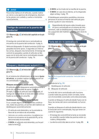 AVISO
Para evitar daños en el vehículo, cuando realice
un cierre o una apertura de emergencia, desmon-
te las piezas con cuidado y vuelva a montarlas
correctamente. 
Testigo de control en la puerta del
conductor
 Observe y al inicio del capítulo en la pá-
gina 75.
El testigo de control del cierre centralizado se
encuentra en la puerta del conductor → pág. 6.
Vehículo bloqueado: El diodo luminoso (LED) rojo
parpadea durante aprox. 2 segundos en interva-
los cortos, después más lentamente. El testigo de
control no parpadea cuando el vehículo se blo-
quea con la tecla del cierre centralizado situada
en la puerta del conductor → pág. 76. 
Bloqueo y desbloqueo automático
 Observe y al inicio del capítulo en la pá-
gina 75.
En el sistema de infotainment, en el menú Ajustes
del vehículo, se pueden realizar ajustes para el cie-
rre centralizado → pág. 31.
Bloqueo automático (Auto Lock)
El vehículo puede bloquearse automáticamente a
partir de una velocidad de aprox 15 km/h
(9 mph). Cuando el vehículo está bloqueado, el
testigo de control  de la tecla del cierre centra-
lizado se enciende en amarillo.
Desbloqueo automático (Auto Unlock)
Si se cumple alguna de las siguientes condicio-
nes, todas las puertas y el portón del maletero se
desbloquean automáticamente:
– El vehículo está detenido y se ha extraído la
llave de la cerradura de encendido.
– Vehículos con cambio automático: La palanca se-
lectora se encuentra en la posición P y se ha
desconectado el encendido.
– O BIEN: el vehículo está detenido y se ha pul-
sado la tecla  .
– O BIEN: se ha tirado de la manilla de la puerta.
– O BIEN: en caso de accidente, se ha disparado
algún airbag → pág. 79.
El desbloqueo automático posibilita a terceras
personas el acceso al interior del vehículo para
prestar ayuda en caso necesario.
Dependiendo del ajuste seleccionado para
el cierre centralizado en el sistema de info-
tainment, solo se desbloquearán todas las puer-
tas y el portón del maletero al pulsar dos veces la
tecla  . 
Tecla del cierre centralizado
 Observe y al inicio del capítulo en la pá-
gina 75.
Fig. 59 En la puerta del conductor: tecla del cierre
centralizado.
Leyenda de la fig. 59:
Desbloquear el vehículo
Bloquear el vehículo
La tecla del cierre centralizado solo funciona
cuando todas las puertas están cerradas, tanto
con el encendido conectado como desconectado.
Cuando se bloquea el vehículo desde fuera con la
llave, las teclas del cierre centralizado no funcio-
nan.
Cuando se bloquea el vehículo desde dentro con
la tecla del cierre centralizado, hay que tener en
cuenta lo siguiente:
– El testigo de control  de la tecla se enciende
en amarillo cuando todas las puertas están ce-
rradas y bloqueadas.
– La alarma antirrobo no se activa → pág. 80. 


Manual de instrucciones
76
C
O
P
I
A
 