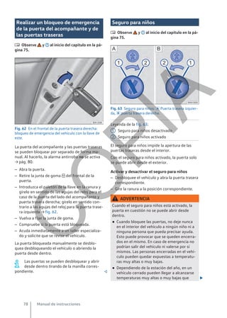 Realizar un bloqueo de emergencia
de la puerta del acompañante y de
las puertas traseras
 Observe y al inicio del capítulo en la pá-
gina 75.
Fig. 62 En el frontal de la puerta trasera derecha:
bloqueo de emergencia del vehículo con la llave de
este.
La puerta del acompañante y las puertas traseras
se pueden bloquear por separado de forma ma-
nual. Al hacerlo, la alarma antirrobo no se activa
→ pág. 80.
– Abra la puerta.
– Retire la junta de goma  del frontal de la
puerta.
– Introduzca el paletón de la llave en la ranura y
gírelo en sentido de las agujas del reloj para el
caso de la puerta del lado del acompañante y
puerta trasera derecha; gírelo en sentido con-
trario a las agujas del reloj para la puerta trase-
ra izquierda → fig. 62.
– Vuelva a fijar la junta de goma.
– Compruebe si la puerta está bloqueada.
– Acuda inmediatamente a un taller especializa-
do y solicite que se revise el vehículo.
La puerta bloqueada manualmente se desblo-
quea desbloqueando el vehículo o abriendo la
puerta desde dentro.
Las puertas se pueden desbloquear y abrir
desde dentro tirando de la manilla corres-
pondiente. 
Seguro para niños
 Observe y al inicio del capítulo en la pá-
gina 75.
Fig. 63 Seguro para niños:  Puerta trasera izquier-
da,  puerta trasera derecha.
Leyenda de la fig. 63:
Seguro para niños desactivado
Seguro para niños activado
El seguro para niños impide la apertura de las
puertas traseras desde el interior.
Con el seguro para niños activado, la puerta solo
se puede abrir desde el exterior.
Activar y desactivar el seguro para niños
– Desbloquee el vehículo y abra la puerta trasera
correspondiente.
– Gire la ranura a la posición correspondiente.
ADVERTENCIA
Cuando el seguro para niños está activado, la
puerta en cuestión no se puede abrir desde
dentro.
● Cuando bloquee las puertas, no deje nunca
en el interior del vehículo a ningún niño ni a
ninguna persona que pueda precisar ayuda.
Esto puede provocar que se queden encerra-
dos en el mismo. En caso de emergencia no
podrían salir del vehículo ni valerse por sí
mismos. Las personas encerradas en el vehí-
culo pueden quedar expuestas a temperatu-
ras muy altas o muy bajas.
● Dependiendo de la estación del año, en un
vehículo cerrado pueden llegar a alcanzarse
temperaturas muy altas o muy bajas que 
1
2
Manual de instrucciones
78
C
O
P
I
A
 