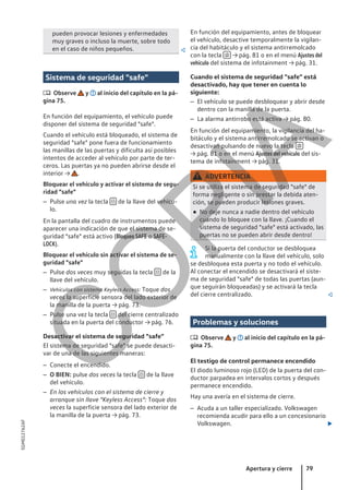 pueden provocar lesiones y enfermedades
muy graves o incluso la muerte, sobre todo
en el caso de niños pequeños. 
Sistema de seguridad "safe"
 Observe y al inicio del capítulo en la pá-
gina 75.
En función del equipamiento, el vehículo puede
disponer del sistema de seguridad "safe".
Cuando el vehículo está bloqueado, el sistema de
seguridad "safe" pone fuera de funcionamiento
las manillas de las puertas y dificulta así posibles
intentos de acceder al vehículo por parte de ter-
ceros. Las puertas ya no pueden abrirse desde el
interior → .
Bloquear el vehículo y activar el sistema de segu-
ridad "safe"
– Pulse una vez la tecla  de la llave del vehícu-
lo.
En la pantalla del cuadro de instrumentos puede
aparecer una indicación de que el sistema de se-
guridad "safe" está activo (Bloqueo SAFE o SAFE-
LOCK).
Bloquear el vehículo sin activar el sistema de se-
guridad "safe"
– Pulse dos veces muy seguidas la tecla  de la
llave del vehículo.
– Vehículos con sistema Keyless Access: Toque dos
veces la superficie sensora del lado exterior de
la manilla de la puerta → pág. 73.
– Pulse una vez la tecla  del cierre centralizado
situada en la puerta del conductor → pág. 76.
Desactivar el sistema de seguridad "safe"
El sistema de seguridad "safe" se puede desacti-
var de una de las siguientes maneras:
– Conecte el encendido.
– O BIEN: pulse dos veces la tecla  de la llave
del vehículo.
– En los vehículos con el sistema de cierre y
arranque sin llave "Keyless Access": Toque dos
veces la superficie sensora del lado exterior de
la manilla de la puerta → pág. 73.
En función del equipamiento, antes de bloquear
el vehículo, desactive temporalmente la vigilan-
cia del habitáculo y el sistema antirremolcado
con la tecla  → pág. 81 o en el menú Ajustes del
vehículo del sistema de infotainment → pág. 31.
Cuando el sistema de seguridad "safe" está
desactivado, hay que tener en cuenta lo
siguiente:
– El vehículo se puede desbloquear y abrir desde
dentro con la manilla de la puerta.
– La alarma antirrobo está activa → pág. 80.
En función del equipamiento, la vigilancia del ha-
bitáculo y el sistema antirremolcado se activan o
desactivan pulsando de nuevo la tecla 
→ pág. 81 o en el menú Ajustes del vehículo del sis-
tema de infotainment → pág. 31.
ADVERTENCIA
Si se utiliza el sistema de seguridad "safe" de
forma negligente o sin prestar la debida aten-
ción, se pueden producir lesiones graves.
● No deje nunca a nadie dentro del vehículo
cuando lo bloquee con la llave. ¡Cuando el
sistema de seguridad "safe" está activado, las
puertas no se pueden abrir desde dentro!
Si la puerta del conductor se desbloquea
manualmente con la llave del vehículo, solo
se desbloquea esta puerta y no todo el vehículo.
Al conectar el encendido se desactivará el siste-
ma de seguridad "safe" de todas las puertas (aun-
que seguirán bloqueadas) y se activará la tecla
del cierre centralizado. 
Problemas y soluciones
 Observe y al inicio del capítulo en la pá-
gina 75.
El testigo de control permanece encendido
El diodo luminoso rojo (LED) de la puerta del con-
ductor parpadea en intervalos cortos y después
permanece encendido.
Hay una avería en el sistema de cierre.
– Acuda a un taller especializado. Volkswagen
recomienda acudir para ello a un concesionario
Volkswagen. 
Apertura y cierre 79
5GM012762AF
C
O
P
I
A
 