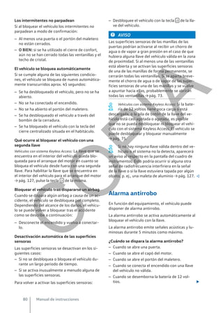 Los intermitentes no parpadean
Si al bloquear el vehículo los intermitentes no
parpadean a modo de confirmación:
– Al menos una puerta o el portón del maletero
no están cerrados.
– O BIEN: si se ha utilizado el cierre de confort,
aún no se han cerrado todas las ventanillas y el
techo de cristal.
El vehículo se bloquea automáticamente
Si se cumple alguna de las siguientes condicio-
nes, el vehículo se bloquea de nuevo automática-
mente transcurridos aprox. 45 segundos:
– Se ha desbloqueado el vehículo, pero no se ha
abierto.
– No se ha conectado el encendido.
– No se ha abierto el portón del maletero.
– Se ha desbloqueado el vehículo a través del
bombín de la cerradura.
– Se ha bloqueado el vehículo con la tecla del
cierre centralizado situada en el habitáculo.
Qué ocurre al bloquear el vehículo con una
segunda llave
Vehículos con sistema Keyless Access: La llave que se
encuentra en el interior del vehículo queda blo-
queada para el arranque del motor en cuanto se
bloquea el vehículo desde fuera con una segunda
llave. Para habilitar la llave que se encuentra en
el interior del vehículo para el arranque del motor
→ pág. 127, pulse la tecla  de la misma.
Bloquear el vehículo tras dispararse un airbag
Cuando se dispara algún airbag a causa de un ac-
cidente, el vehículo se desbloquea por completo.
Dependiendo del alcance de los daños, el vehícu-
lo se puede volver a bloquear tras el accidente
como se describe a continuación:
– Desconecte el encendido y vuelva a conectar-
lo.
Desactivación automática de las superficies
sensoras
Las superficies sensoras se desactivan en los si-
guientes casos:
– Si no se desbloquea o bloquea el vehículo du-
rante un largo periodo de tiempo.
– Si se activa inusualmente a menudo alguna de
las superficies sensoras.
Para volver a activar las superficies sensoras:
– Desbloquee el vehículo con la tecla  de la lla-
ve del vehículo.
AVISO
Las superficies sensoras de las manillas de las
puertas podrían activarse al recibir un chorro de
agua o de vapor a gran presión en el caso de que
hubiera alguna llave del vehículo válida en la zona
de proximidad. Si al menos una de las ventanillas
está abierta y se activan las superficies sensoras
de una de las manillas de forma permanente, se
cerrarán todas las ventanillas. Si se aparta breve-
mente el chorro de agua o de vapor de las super-
ficies sensoras de una de las manillas y se vuelve
a apuntar hacia ellas, probablemente se abrirán
todas las ventanillas → pág. 73.
Vehículos con sistema Keyless Access: Si la bate-
ría de 12 voltios tiene poca carga o está
descargada, o la pila de botón de la llave del ve-
hículo está casi agotada o agotada, es posible
que no se pueda desbloquear ni bloquear el vehí-
culo con el sistema Keyless Access. El vehículo se
puede desbloquear y bloquear manualmente
→ pág. 75.
Si no hay ninguna llave válida dentro del ve-
hículo o el sistema no la detecta, aparecerá
un aviso al respecto en la pantalla del cuadro de
instrumentos. Esto podría ocurrir si alguna otra
señal de radiofrecuencia interfiriera en la señal
de la llave o si la llave estuviera tapada por algún
objeto, p. ej., una maleta de aluminio → pág. 127. 
Alarma antirrobo
En función del equipamiento, el vehículo puede
disponer de alarma antirrobo.
La alarma antirrobo se activa automáticamente al
bloquear el vehículo con la llave.
La alarma antirrobo emite señales acústicas y lu-
minosas durante 5 minutos como máximo.
¿Cuándo se dispara la alarma antirrobo?
– Cuando se abre una puerta.
– Cuando se abre el capó del motor.
– Cuando se abre el portón del maletero.
– Cuando se conecta el encendido con una llave
del vehículo no válida.
– Cuando se desemborna la batería de 12 vol-
tios. 
Manual de instrucciones
80
C
O
P
I
A
 
