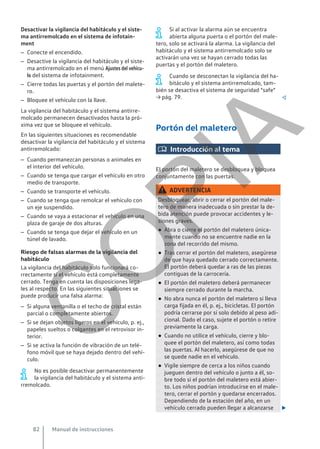Desactivar la vigilancia del habitáculo y el siste-
ma antirremolcado en el sistema de infotain-
ment
– Conecte el encendido.
– Desactive la vigilancia del habitáculo y el siste-
ma antirremolcado en el menú Ajustes del vehícu-
lo del sistema de infotainment.
– Cierre todas las puertas y el portón del malete-
ro.
– Bloquee el vehículo con la llave.
La vigilancia del habitáculo y el sistema antirre-
molcado permanecen desactivados hasta la pró-
xima vez que se bloquee el vehículo.
En las siguientes situaciones es recomendable
desactivar la vigilancia del habitáculo y el sistema
antirremolcado:
– Cuando permanezcan personas o animales en
el interior del vehículo.
– Cuando se tenga que cargar el vehículo en otro
medio de transporte.
– Cuando se transporte el vehículo.
– Cuando se tenga que remolcar el vehículo con
un eje suspendido.
– Cuando se vaya a estacionar el vehículo en una
plaza de garaje de dos alturas.
– Cuando se tenga que dejar el vehículo en un
túnel de lavado.
Riesgo de falsas alarmas de la vigilancia del
habitáculo
La vigilancia del habitáculo solo funcionará co-
rrectamente si el vehículo está completamente
cerrado. Tenga en cuenta las disposiciones lega-
les al respecto. En las siguientes situaciones se
puede producir una falsa alarma:
– Si alguna ventanilla o el techo de cristal están
parcial o completamente abiertos.
– Si se dejan objetos ligeros en el vehículo, p. ej.,
papeles sueltos o colgantes en el retrovisor in-
terior.
– Si se activa la función de vibración de un telé-
fono móvil que se haya dejado dentro del vehí-
culo.
No es posible desactivar permanentemente
la vigilancia del habitáculo y el sistema anti-
rremolcado.
Si al activar la alarma aún se encuentra
abierta alguna puerta o el portón del male-
tero, solo se activará la alarma. La vigilancia del
habitáculo y el sistema antirremolcado solo se
activarán una vez se hayan cerrado todas las
puertas y el portón del maletero.
Cuando se desconectan la vigilancia del ha-
bitáculo y el sistema antirremolcado, tam-
bién se desactiva el sistema de seguridad "safe"
→ pág. 79. 
Portón del maletero
 Introducción al tema
El portón del maletero se desbloquea y bloquea
conjuntamente con las puertas.
ADVERTENCIA
Desbloquear, abrir o cerrar el portón del male-
tero de manera inadecuada o sin prestar la de-
bida atención puede provocar accidentes y le-
siones graves.
● Abra o cierre el portón del maletero única-
mente cuando no se encuentre nadie en la
zona del recorrido del mismo.
● Tras cerrar el portón del maletero, asegúrese
de que haya quedado cerrado correctamente.
El portón deberá quedar a ras de las piezas
contiguas de la carrocería.
● El portón del maletero deberá permanecer
siempre cerrado durante la marcha.
● No abra nunca el portón del maletero si lleva
carga fijada en él, p. ej., bicicletas. El portón
podría cerrarse por sí solo debido al peso adi-
cional. Dado el caso, sujete el portón o retire
previamente la carga.
● Cuando no utilice el vehículo, cierre y blo-
quee el portón del maletero, así como todas
las puertas. Al hacerlo, asegúrese de que no
se quede nadie en el vehículo.
● Vigile siempre de cerca a los niños cuando
jueguen dentro del vehículo o junto a él, so-
bre todo si el portón del maletero está abier-
to. Los niños podrían introducirse en el male-
tero, cerrar el portón y quedarse encerrados.
Dependiendo de la estación del año, en un
vehículo cerrado pueden llegar a alcanzarse 
Manual de instrucciones
82
C
O
P
I
A
 
