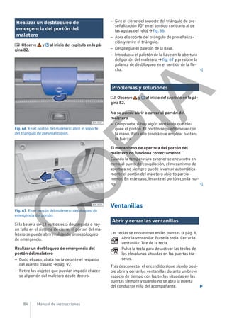 Realizar un desbloqueo de
emergencia del portón del
maletero
 Observe y al inicio del capítulo en la pá-
gina 82.
Fig. 66 En el portón del maletero: abrir el soporte
del triángulo de preseñalización.
Fig. 67 En el portón del maletero: desbloqueo de
emergencia del portón.
Si la batería de 12 voltios está descargada o hay
un fallo en el sistema de cierre, el portón del ma-
letero se puede abrir realizando un desbloqueo
de emergencia.
Realizar un desbloqueo de emergencia del
portón del maletero
– Dado el caso, abata hacia delante el respaldo
del asiento trasero → pág. 92.
– Retire los objetos que puedan impedir el acce-
so al portón del maletero desde dentro.
– Gire el cierre del soporte del triángulo de pre-
señalización 90° en el sentido contrario al de
las agujas del reloj → fig. 66.
– Abra el soporte del triángulo de preseñaliza-
ción y retire el triángulo.
– Despliegue el paletón de la llave.
– Introduzca el paletón de la llave en la abertura
del portón del maletero → fig. 67 y presione la
palanca de desbloqueo en el sentido de la fle-
cha. 
Problemas y soluciones
 Observe y al inicio del capítulo en la pá-
gina 82.
No se puede abrir o cerrar el portón del
maletero
– Compruebe si hay algún obstáculo que blo-
quee el portón. El portón se puede mover con
la mano. Para ello tendrá que emplear bastan-
te fuerza.
El mecanismo de apertura del portón del
maletero no funciona correctamente
Cuando la temperatura exterior se encuentra en
torno al punto de congelación, el mecanismo de
apertura no siempre puede levantar automática-
mente el portón del maletero abierto parcial-
mente. En este caso, levante el portón con la ma-
no. 
Ventanillas
Abrir y cerrar las ventanillas
Las teclas se encuentran en las puertas → pág. 6.
Abrir la ventanilla: Pulse la tecla. Cerrar la
ventanilla: Tire de la tecla.
Pulse la tecla para desactivar las teclas de
los elevalunas situadas en las puertas tra-
seras.
Tras desconectar el encendido sigue siendo posi-
ble abrir y cerrar las ventanillas durante un breve
espacio de tiempo con las teclas situadas en las
puertas siempre y cuando no se abra la puerta
del conductor ni la del acompañante. 


Manual de instrucciones
84
C
O
P
I
A
 