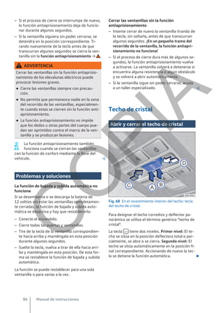 – Si el proceso de cierre se interrumpe de nuevo,
la función antiaprisionamiento deja de funcio-
nar durante algunos segundos.
– Si la ventanilla siguiera sin poder cerrarse, se
detendrá en la posición correspondiente. Ti-
rando nuevamente de la tecla antes de que
transcurran algunos segundos se cierra la ven-
tanilla sin la función antiaprisionamiento → .
ADVERTENCIA
Cerrar las ventanillas sin la función antiaprisio-
namiento de los elevalunas eléctricos puede
provocar lesiones graves.
● Cierre las ventanillas siempre con precau-
ción.
● No permita que permanezca nadie en la zona
del recorrido de las ventanillas, especialmen-
te cuando estas se cierren sin la función anti-
aprisionamiento.
● La función antiaprisionamiento no impide
que los dedos u otras partes del cuerpo pue-
dan ser oprimidos contra el marco de la ven-
tanilla y se produzcan lesiones.
La función antiaprisionamiento también
funciona cuando se cierran las ventanillas
con la función de confort mediante la llave del
vehículo. 
Problemas y soluciones
La función de bajada y subida automática no
funciona
Si se desemborna o se descarga la batería de
12 voltios sin estar las ventanillas completamen-
te cerradas, la función de bajada y subida auto-
mática se desactiva y hay que restablecerla:
– Conecte el encendido.
– Cierre todas las puertas y ventanillas.
– Tire de la tecla de la ventanilla correspondien-
te hacia arriba y manténgala en esta posición
durante algunos segundos.
– Suelte la tecla, vuelva a tirar de ella hacia arri-
ba y manténgala en esta posición. De esta for-
ma se restablece la función de bajada y subida
automática.
La función se puede restablecer para una sola
ventanilla o para varias a la vez.
Cerrar las ventanillas sin la función
antiaprisionamiento
– Intente cerrar de nuevo la ventanilla tirando de
la tecla, sin soltarla, antes de que transcurran
algunos segundos. ¡En un pequeño tramo del
recorrido de la ventanilla, la función antiapri-
sionamiento no funciona!
– Si el proceso de cierre dura más de algunos se-
gundos, la función antiaprisionamiento vuelve
a activarse. La ventanilla volverá a detenerse si
encuentra alguna resistencia o algún obstáculo
y se volverá a abrir automáticamente.
– Si la ventanilla sigue sin poder cerrarse, acuda
a un taller especializado. 
Techo de cristal
Abrir y cerrar el techo de cristal
Fig. 68 En el revestimiento interior del techo: tecla
del techo de cristal.
Para designar el techo corredizo y deflector pa-
norámico se utiliza el término genérico "techo de
cristal".
La tecla  tiene dos niveles. Primer nivel: El te-
cho se sitúa en la posición deflectora total o par-
cialmente, se abre o se cierra. Segundo nivel: El
techo se sitúa automáticamente en la posición fi-
nal correspondiente. Accionando de nuevo la tec-
la se detiene la función automática. 
Manual de instrucciones
86
C
O
P
I
A
 