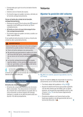 – Compruebe por qué no se ha cerrado el techo
de cristal.
– Intente cerrar el techo de nuevo.
– Si el techo sigue sin poder cerrarse, ciérrelo sin
la función antiaprisionamiento.
Cerrar el techo de cristal sin la función
antiaprisionamiento
– Presione la tecla  en la dirección D hasta el
segundo nivel hasta que el techo se cierre
completamente.
– ¡El techo se cierra sin que intervenga la fun-
ción antiaprisionamiento!
– Si el techo sigue sin poder cerrarse, acuda a un
taller especializado.
Si se suelta la tecla durante el cierre, el techo de
cristal se abre automáticamente.
ADVERTENCIA
Cerrar el techo de cristal sin la función antiapri-
sionamiento puede producir lesiones graves.
● Cierre el techo siempre con precaución.
● No permita que permanezca nadie en la zona
del recorrido del techo, especialmente cuan-
do se cierre sin la función antiaprisionamien-
to.
● La función antiaprisionamiento no impide
que los dedos u otras partes del cuerpo pue-
dan ser oprimidos contra el marco del techo
y se produzcan lesiones.
La función antiaprisionamiento también
funciona cuando se cierran las ventanillas y
el techo de cristal con la función de confort me-
diante la llave del vehículo. 
Problemas y soluciones
El techo de cristal no se cierra
– El techo de cristal solo funciona con el encen-
dido conectado. Tras desconectar el encendi-
do, el techo de cristal todavía se puede abrir o
cerrar durante un breve espacio de tiempo
siempre y cuando no se abra la puerta del con-
ductor ni la del acompañante. 
Volante
Ajustar la posición del volante
Fig. 69 Debajo del volante, en el guarnecido de la
columna de dirección: palanca para el ajuste manual
de la posición del volante.
Fig. 70 En el volante: posición equivalente a las 9 y
las 3 horas.
Ajuste el volante antes de emprender la marcha y
únicamente con el vehículo detenido. →
– Tire hacia abajo de la palanca → fig. 69 1 .
– Ajuste el volante de forma que pueda sujetarlo
con las dos manos por los lados, por su parte
exterior, en la posición equivalente a las 9 y las
3 horas → fig. 70 con los brazos ligeramente
flexionados.
– Presione la palanca con fuerza hacia arriba
hasta que quede a ras del guarnecido de la co-
lumna de dirección → . 
Manual de instrucciones
88
C
O
P
I
A
 