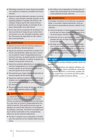 ● Mantenga siempre la mayor distancia posible
con respecto al volante y al tablero de instru-
mentos.
● Ajuste el asiento delantero siempre correcta-
mente y vaya siempre sentado erguido con la
espalda pegada al respaldo del asiento. No
coloque ninguna parte del cuerpo directa-
mente en el lugar donde va montado el air-
bag o demasiado cerca del mismo.
● En el caso de los ocupantes de las plazas tra-
seras aumenta el riesgo de que sufran lesio-
nes graves si no van sentados erguidos, pues
los cinturones de seguridad no irán coloca-
dos correctamente.
ADVERTENCIA
El ajuste incorrecto de los asientos puede pro-
vocar accidentes y lesiones graves.
● Ajuste los asientos únicamente cuando el ve-
hículo esté detenido, dado que de lo contra-
rio se podrían mover inesperadamente du-
rante la marcha y se podría perder el control
del vehículo. Además, al realizar el ajuste se
adopta una posición incorrecta.
● Ajuste los asientos delanteros en sentido
vertical, longitudinal y en inclinación única-
mente cuando no se encuentre nadie en la
zona de ajuste de los mismos.
● No permita que ningún objeto obstaculice la
zona de ajuste de los asientos.
● Ajuste los asientos traseros en sentido longi-
tudinal y en inclinación únicamente cuando
no se encuentre nadie en la zona de ajuste de
los mismos.
● No permita que las zonas de ajuste y de blo-
queo de los asientos estén sucias.
ADVERTENCIA
La utilización incorrecta de tapizados y fundas
para los asientos podría provocar el acciona-
miento accidental del ajuste eléctrico del asien-
to y que este se moviera inesperadamente du-
rante la marcha. Esto podría provocar que se
perdiera el control del vehículo y se produjeran
accidentes y lesiones. Asimismo se pueden pro-
ducir daños materiales en los componentes
eléctricos de los asientos delanteros.
● No fije ni coloque nunca tapizados ni fundas
para los asientos en los mandos eléctricos de
estos.
● No utilice nunca tapizados ni fundas que no
hayan sido autorizados de forma expresa pa-
ra los asientos de este vehículo.
ADVERTENCIA
Si se dejan mecheros en el vehículo, se podrían
dañar o encender inadvertidamente. Esto po-
dría provocar quemaduras graves y daños en el
vehículo.
● Antes de ajustar un asiento, asegúrese siem-
pre de que no haya ningún mechero en la zo-
na de las piezas móviles del asiento.
● Antes de cerrar un portaobjetos, asegúrese
siempre de que no haya ningún mechero en
la zona de cierre.
● No deje nunca un mechero en un portaobje-
tos ni sobre ninguna otra superficie del vehí-
culo porque podría inflamarse a causa de las
elevadas temperaturas que podrían alcanzar-
se en dichas superficies, sobre todo en vera-
no.
AVISO
Los objetos con bordes afilados pueden dañar los
asientos.
● No roce los asientos con objetos afilados. Los
objetos afilados, como cremalleras, remaches
en prendas de vestir o cinturones, pueden da-
ñar las superficies. Los cierres de velcro abier-
tos también pueden provocar daños. 
Manual de instrucciones
90
C
O
P
I
A
 