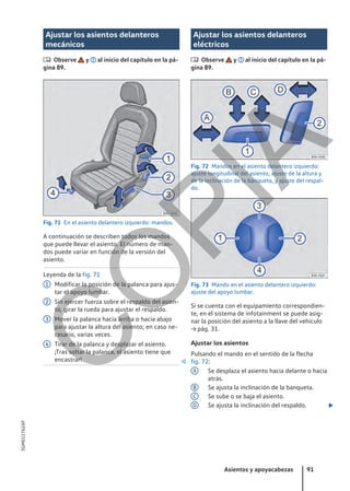Ajustar los asientos delanteros
mecánicos
 Observe y al inicio del capítulo en la pá-
gina 89.
Fig. 71 En el asiento delantero izquierdo: mandos.
A continuación se describen todos los mandos
que puede llevar el asiento. El número de man-
dos puede variar en función de la versión del
asiento.
Leyenda de la fig. 71
Modificar la posición de la palanca para ajus-
tar el apoyo lumbar.
Sin ejercer fuerza sobre el respaldo del asien-
to, girar la rueda para ajustar el respaldo.
Mover la palanca hacia arriba o hacia abajo
para ajustar la altura del asiento; en caso ne-
cesario, varias veces.
Tirar de la palanca y desplazar el asiento.
¡Tras soltar la palanca, el asiento tiene que
encastrar! 
1
2
3
4
Ajustar los asientos delanteros
eléctricos
 Observe y al inicio del capítulo en la pá-
gina 89.
Fig. 72 Mandos en el asiento delantero izquierdo:
ajuste longitudinal del asiento, ajuste de la altura y
de la inclinación de la banqueta, y ajuste del respal-
do.
Fig. 73 Mando en el asiento delantero izquierdo:
ajuste del apoyo lumbar.
Si se cuenta con el equipamiento correspondien-
te, en el sistema de infotainment se puede asig-
nar la posición del asiento a la llave del vehículo
→ pág. 31.
Ajustar los asientos
Pulsando el mando en el sentido de la flecha
fig. 72:
Se desplaza el asiento hacia delante o hacia
atrás.
Se ajusta la inclinación de la banqueta.
Se sube o se baja el asiento.
Se ajusta la inclinación del respaldo. 
A
B
C
D
Asientos y apoyacabezas 91
5GM012762AF
C
O
P
I
A
 