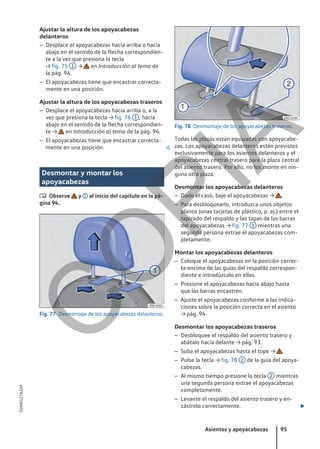 Ajustar la altura de los apoyacabezas
delanteros
– Desplace el apoyacabezas hacia arriba o hacia
abajo en el sentido de la flecha correspondien-
te a la vez que presiona la tecla
→ fig. 75 1 → en Introducción al tema de
la pág. 94.
– El apoyacabezas tiene que encastrar correcta-
mente en una posición.
Ajustar la altura de los apoyacabezas traseros
– Desplace el apoyacabezas hacia arriba o, a la
vez que presiona la tecla → fig. 76 1 , hacia
abajo en el sentido de la flecha correspondien-
te → en Introducción al tema de la pág. 94.
– El apoyacabezas tiene que encastrar correcta-
mente en una posición. 
Desmontar y montar los
apoyacabezas
 Observe y al inicio del capítulo en la pá-
gina 94.
Fig. 77 Desmontaje de los apoyacabezas delanteros.
Fig. 78 Desmontaje de los apoyacabezas traseros.
Todas las plazas están equipadas con apoyacabe-
zas. Los apoyacabezas delanteros están previstos
exclusivamente para los asientos delanteros y el
apoyacabezas central trasero para la plaza central
del asiento trasero. Por ello, no los monte en nin-
guna otra plaza.
Desmontar los apoyacabezas delanteros
– Dado el caso, baje el apoyacabezas → .
– Para desbloquearlo, introduzca unos objetos
planos (unas tarjetas de plástico, p. ej.) entre el
tapizado del respaldo y las tapas de las barras
del apoyacabezas → fig. 77 1 mientras una
segunda persona extrae el apoyacabezas com-
pletamente.
Montar los apoyacabezas delanteros
– Coloque el apoyacabezas en la posición correc-
ta encima de las guías del respaldo correspon-
diente e introdúzcalo en ellas.
– Presione el apoyacabezas hacia abajo hasta
que las barras encastren.
– Ajuste el apoyacabezas conforme a las indica-
ciones sobre la posición correcta en el asiento
→ pág. 94.
Desmontar los apoyacabezas traseros
– Desbloquee el respaldo del asiento trasero y
abátalo hacia delante → pág. 93.
– Suba el apoyacabezas hasta el tope → .
– Pulse la tecla → fig. 78 1 de la guía del apoya-
cabezas.
– Al mismo tiempo presione la tecla 2 mientras
una segunda persona extrae el apoyacabezas
completamente.
– Levante el respaldo del asiento trasero y en-
cástrelo correctamente. 
Asientos y apoyacabezas 95
5GM012762AF
C
O
P
I
A
 