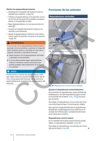 Montar los apoyacabezas traseros
– Desbloquee el respaldo del asiento trasero y
abátalo hacia delante → pág. 93.
– Coloque el apoyacabezas en la posición correc-
ta encima de las guías del respaldo correspon-
diente e introdúzcalo en ellas.
– Baje el apoyacabezas a la vez que presiona la
tecla 2 .
– Levante el respaldo del asiento trasero y en-
cástrelo correctamente.
– Ajuste el apoyacabezas conforme a las indica-
ciones sobre la posición correcta en el asiento
→ pág. 94.
ADVERTENCIA
Si se circula con el apoyacabezas desmontado o
ajustado incorrectamente, aumenta el riesgo de
sufrir lesiones graves o mortales en caso de ac-
cidente, frenazos y maniobras bruscas.
● Viaje siempre con el apoyacabezas montado
y ajustado correctamente.
● Si se ha desmontado algún apoyacabezas,
vuelva a montarlo cuanto antes para que
pueda proteger adecuadamente al ocupante
en cuestión.
AVISO
Al desmontar y montar los apoyacabezas, evite
que topen contra el revestimiento interior del te-
cho u otras piezas del vehículo. De lo contrario
podría dañarse el revestimiento y otras piezas del
vehículo. 
Funciones de los asientos
Reposabrazos centrales
Fig. 79 Reposabrazos central delantero.
Fig. 80 Reposabrazos central trasero abatible.
Ajustar el reposabrazos central delantero
Para levantar el reposabrazos, pulse el botón de
desbloqueo y tire del reposabrazos hacia arriba
en el sentido de la flecha → fig. 79 1 encastre
por encastre.
Para bajar el reposabrazos, tire primero de él ha-
cia arriba hasta el tope. A continuación, bájelo.
Para ajustar longitudinalmente el reposabrazos,
desplácelo completamente hacia delante en el
sentido de la flecha 2 o completamente hacia
atrás hasta que encastre.
Reposabrazos central trasero
En el respaldo de la plaza central trasera puede
haber un reposabrazos abatible → fig. 80.
Para bajar el reposabrazos, tire del lazo en el sen-
tido de la flecha → fig. 80. 
Manual de instrucciones
96
C
O
P
I
A
 