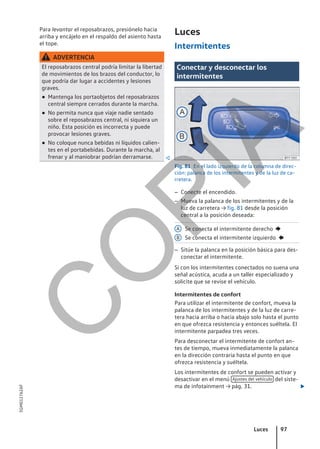 Para levantar el reposabrazos, presiónelo hacia
arriba y encájelo en el respaldo del asiento hasta
el tope.
ADVERTENCIA
El reposabrazos central podría limitar la libertad
de movimientos de los brazos del conductor, lo
que podría dar lugar a accidentes y lesiones
graves.
● Mantenga los portaobjetos del reposabrazos
central siempre cerrados durante la marcha.
● No permita nunca que viaje nadie sentado
sobre el reposabrazos central, ni siquiera un
niño. Esta posición es incorrecta y puede
provocar lesiones graves.
● No coloque nunca bebidas ni líquidos calien-
tes en el portabebidas. Durante la marcha, al
frenar y al maniobrar podrían derramarse. 
Luces
Intermitentes
Conectar y desconectar los
intermitentes
Fig. 81 En el lado izquierdo de la columna de direc-
ción: palanca de los intermitentes y de la luz de ca-
rretera.
– Conecte el encendido.
– Mueva la palanca de los intermitentes y de la
luz de carretera → fig. 81 desde la posición
central a la posición deseada:
Se conecta el intermitente derecho 
Se conecta el intermitente izquierdo 
– Sitúe la palanca en la posición básica para des-
conectar el intermitente.
Si con los intermitentes conectados no suena una
señal acústica, acuda a un taller especializado y
solicite que se revise el vehículo.
Intermitentes de confort
Para utilizar el intermitente de confort, mueva la
palanca de los intermitentes y de la luz de carre-
tera hacia arriba o hacia abajo solo hasta el punto
en que ofrezca resistencia y entonces suéltela. El
intermitente parpadea tres veces.
Para desconectar el intermitente de confort an-
tes de tiempo, mueva inmediatamente la palanca
en la dirección contraria hasta el punto en que
ofrezca resistencia y suéltela.
Los intermitentes de confort se pueden activar y
desactivar en el menú Ajustes del vehículo del siste-
ma de infotainment → pág. 31. 
A
B
Luces 97
5GM012762AF
C
O
P
I
A
 